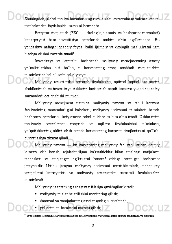 Shuningdek, global moliya bozorlarining rivojlanishi korxonalarga xalqaro kapital
manbalaridan foydalanish imkonini bermoqda.
Barqaror   rivojlanish   (ESG   —   ekologik,   ijtimoiy   va   boshqaruv   mezonlari)
konsepsiyasi   ham   investitsiya   qarorlarida   muhim   o‘rin   egallamoqda.   Bu
yondashuv   nafaqat   iqtisodiy   foyda,   balki   ijtimoiy   va   ekologik   mas’uliyatni   ham
hisobga olishni nazarda tutadi 4
.
Investitsiya   va   kapitalni   boshqarish   moliyaviy   menejmentning   asosiy
yo‘nalishlaridan   biri   bo‘lib,   u   korxonaning   uzoq   muddatli   rivojlanishini
ta’minlashda hal qiluvchi rol o‘ynaydi.
Moliyaviy   resurslardan   samarali   foydalanish,   optimal   kapital   tuzilmasini
shakllantirish  va investitsiya  risklarini   boshqarish  orqali  korxona yuqori  iqtisodiy
samaradorlikka erishishi mumkin.
Moliyaviy   menejment   tizimida   moliyaviy   nazorat   va   tahlil   korxona
faoliyatining   samaradorligini   baholash,   moliyaviy   intizomni   ta’minlash   hamda
boshqaruv qarorlarini ilmiy asosda qabul qilishda muhim o‘rin tutadi. Ushbu tizim
moliyaviy   resurslardan   maqsadli   va   oqilona   foydalanishni   ta’minlash,
yo‘qotishlarning   oldini   olish   hamda   korxonaning   barqaror   rivojlanishini   qo‘llab-
quvvatlashga xizmat qiladi.
Moliyaviy   nazorat   —   bu   korxonaning   moliyaviy   faoliyati   ustidan   doimiy
kuzatuv   olib   borish,   rejalashtirilgan   ko‘rsatkichlar   bilan   amaldagi   natijalarni
taqqoslash   va   aniqlangan   og‘ishlarni   bartaraf   etishga   qaratilgan   boshqaruv
jarayonidir.   Ushbu   jarayon   moliyaviy   intizomni   mustahkamlash,   noqonuniy
xarajatlarni   kamaytirish   va   moliyaviy   resurslardan   samarali   foydalanishni
ta’minlaydi.
Moliyaviy nazoratning asosiy vazifalariga quyidagilar kiradi:
 moliyaviy rejalar bajarilishini monitoring qilish;
 daromad va xarajatlarning asoslanganligini tekshirish;
 pul oqimlari harakatini nazorat qilish;
4
  O‘zbekiston Respublikasi Prezidentining moliya, investitsiya va raqamli iqtisodiyotga oid farmon va qarorlari.
18 