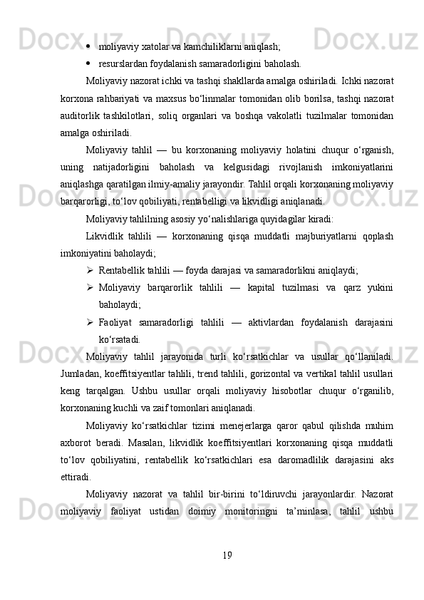  moliyaviy xatolar va kamchiliklarni aniqlash;
 resurslardan foydalanish samaradorligini baholash.
Moliyaviy nazorat ichki va tashqi shakllarda amalga oshiriladi. Ichki nazorat
korxona rahbariyati va maxsus bo‘linmalar tomonidan olib borilsa, tashqi  nazorat
auditorlik   tashkilotlari,   soliq   organlari   va   boshqa   vakolatli   tuzilmalar   tomonidan
amalga oshiriladi.
Moliyaviy   tahlil   —   bu   korxonaning   moliyaviy   holatini   chuqur   o‘rganish,
uning   natijadorligini   baholash   va   kelgusidagi   rivojlanish   imkoniyatlarini
aniqlashga qaratilgan ilmiy-amaliy jarayondir. Tahlil orqali korxonaning moliyaviy
barqarorligi, to‘lov qobiliyati, rentabelligi va likvidligi aniqlanadi.
Moliyaviy tahlilning asosiy yo‘nalishlariga quyidagilar kiradi:
Likvidlik   tahlili   —   korxonaning   qisqa   muddatli   majburiyatlarni   qoplash
imkoniyatini baholaydi;
 Rentabellik tahlili — foyda darajasi va samaradorlikni aniqlaydi;
 Moliyaviy   barqarorlik   tahlili   —   kapital   tuzilmasi   va   qarz   yukini
baholaydi;
 Faoliyat   samaradorligi   tahlili   —   aktivlardan   foydalanish   darajasini
ko‘rsatadi.
Moliyaviy   tahlil   jarayonida   turli   ko‘rsatkichlar   va   usullar   qo‘llaniladi.
Jumladan, koeffitsiyentlar tahlili, trend tahlili, gorizontal va vertikal tahlil usullari
keng   tarqalgan.   Ushbu   usullar   orqali   moliyaviy   hisobotlar   chuqur   o‘rganilib,
korxonaning kuchli va zaif tomonlari aniqlanadi.
Moliyaviy   ko‘rsatkichlar   tizimi   menejerlarga   qaror   qabul   qilishda   muhim
axborot   beradi.   Masalan,   likvidlik   koeffitsiyentlari   korxonaning   qisqa   muddatli
to‘lov   qobiliyatini,   rentabellik   ko‘rsatkichlari   esa   daromadlilik   darajasini   aks
ettiradi.
Moliyaviy   nazorat   va   tahlil   bir-birini   to‘ldiruvchi   jarayonlardir.   Nazorat
moliyaviy   faoliyat   ustidan   doimiy   monitoringni   ta’minlasa,   tahlil   ushbu
19 