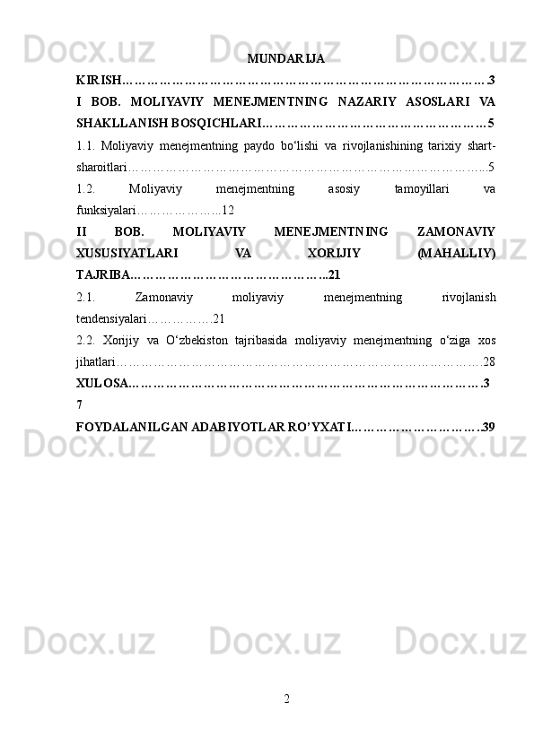MUNDARIJA
KIRISH…………………………………………………………………………….3
I   BOB.   MOLIYAVIY   MENEJMENTNING   NAZARIY   ASOSLARI   VA
SHAKLLANISH BOSQICHLARI………………………………………………5
1.1.   Moliyaviy   menejmentning   paydo   bo‘lishi   va   rivojlanishining   tarixiy   shart-
sharoitlari…………………………………………………………………………...5
1.2.   Moliyaviy   menejmentning   asosiy   tamoyillari   va
funksiyalari………………...12
II   BOB.   MOLIYAVIY   MENEJMENTNING   ZAMONAVIY
XUSUSIYATLARI   VA   XORIJIY   (MAHALLIY)
TAJRIBA………………………………………...21
2.1.   Zamonaviy   moliyaviy   menejmentning   rivojlanish
tendensiyalari…………….21
2.2.   Xorijiy   va   O‘zbekiston   tajribasida   moliyaviy   menejmentning   o‘ziga   xos
jihatlari…………………………………………………………………………….28
XULOSA………………………………………………………………………….3
7
FOYDALANILGAN ADABIYOTLAR RO’YXATI…………………………..39
2 