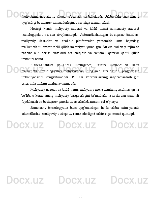 faoliyatning   natijalarini   chuqur   o‘rganadi   va   baholaydi.   Ushbu   ikki   jarayonning
uyg‘unligi boshqaruv samaradorligini oshirishga xizmat qiladi.
Hozirgi   kunda   moliyaviy   nazorat   va   tahlil   tizimi   zamonaviy   axborot
texnologiyalari   asosida   rivojlanmoqda.   Avtomatlashtirilgan   boshqaruv   tizimlari,
moliyaviy   dasturlar   va   analitik   platformalar   yordamida   katta   hajmdagi
ma’lumotlarni tezkor tahlil qilish imkoniyati yaratilgan. Bu esa real vaqt rejimida
nazorat   olib   borish,   xatolarni   tez   aniqlash   va   samarali   qarorlar   qabul   qilish
imkonini beradi.
Biznes-analitika   (Business   Intelligence),   sun’iy   intellekt   va   katta
ma’lumotlar   texnologiyalari   moliyaviy   tahlilning   aniqligini   oshirib,   prognozlash
imkoniyatlarini   kengaytirmoqda.   Bu   esa   korxonalarning   raqobatbardoshligini
oshirishda muhim omilga aylanmoqda.
Moliyaviy nazorat va tahlil tizimi moliyaviy menejmentning ajralmas qismi
bo‘lib,   u   korxonaning   moliyaviy   barqarorligini   ta’minlash,   resurslardan   samarali
foydalanish va boshqaruv qarorlarini asoslashda muhim rol o‘ynaydi.
Zamonaviy   texnologiyalar   bilan   uyg‘unlashgan   holda   ushbu   tizim   yanada
takomillashib, moliyaviy boshqaruv samaradorligini oshirishga xizmat qilmoqda.
20 