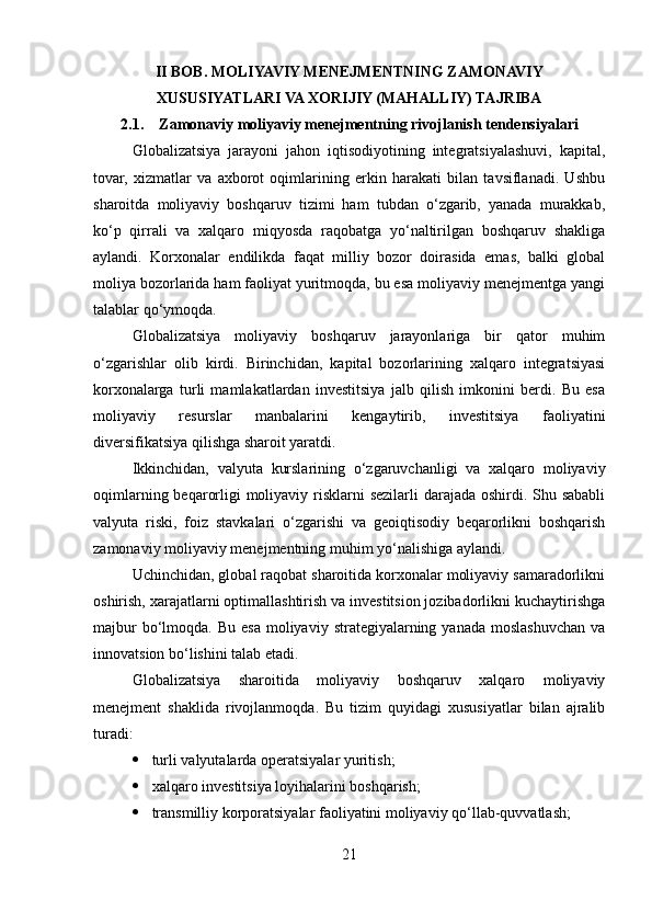 II BOB. MOLIYAVIY MENEJMENTNING ZAMONAVIY
XUSUSIYATLARI VA XORIJIY (MAHALLIY) TAJRIBA
2.1. Zamonaviy moliyaviy menejmentning rivojlanish tendensiyalari
Globalizatsiya   jarayoni   jahon   iqtisodiyotining   integratsiyalashuvi,   kapital,
tovar,   xizmatlar   va   axborot   oqimlarining   erkin   harakati   bilan   tavsiflanadi.   Ushbu
sharoitda   moliyaviy   boshqaruv   tizimi   ham   tubdan   o‘zgarib,   yanada   murakkab,
ko‘p   qirrali   va   xalqaro   miqyosda   raqobatga   yo‘naltirilgan   boshqaruv   shakliga
aylandi.   Korxonalar   endilikda   faqat   milliy   bozor   doirasida   emas,   balki   global
moliya bozorlarida ham faoliyat yuritmoqda, bu esa moliyaviy menejmentga yangi
talablar qo‘ymoqda.
Globalizatsiya   moliyaviy   boshqaruv   jarayonlariga   bir   qator   muhim
o‘zgarishlar   olib   kirdi.   Birinchidan,   kapital   bozorlarining   xalqaro   integratsiyasi
korxonalarga   turli   mamlakatlardan   investitsiya   jalb   qilish   imkonini   berdi.   Bu   esa
moliyaviy   resurslar   manbalarini   kengaytirib,   investitsiya   faoliyatini
diversifikatsiya qilishga sharoit yaratdi.
Ikkinchidan,   valyuta   kurslarining   o‘zgaruvchanligi   va   xalqaro   moliyaviy
oqimlarning beqarorligi moliyaviy risklarni  sezilarli  darajada oshirdi. Shu sababli
valyuta   riski,   foiz   stavkalari   o‘zgarishi   va   geoiqtisodiy   beqarorlikni   boshqarish
zamonaviy moliyaviy menejmentning muhim yo‘nalishiga aylandi.
Uchinchidan, global raqobat sharoitida korxonalar moliyaviy samaradorlikni
oshirish, xarajatlarni optimallashtirish va investitsion jozibadorlikni kuchaytirishga
majbur   bo‘lmoqda.  Bu  esa  moliyaviy  strategiyalarning  yanada  moslashuvchan  va
innovatsion bo‘lishini talab etadi.
Globalizatsiya   sharoitida   moliyaviy   boshqaruv   xalqaro   moliyaviy
menejment   shaklida   rivojlanmoqda.   Bu   tizim   quyidagi   xususiyatlar   bilan   ajralib
turadi:
 turli valyutalarda operatsiyalar yuritish;
 xalqaro investitsiya loyihalarini boshqarish;
 transmilliy korporatsiyalar faoliyatini moliyaviy qo‘llab-quvvatlash;
21 