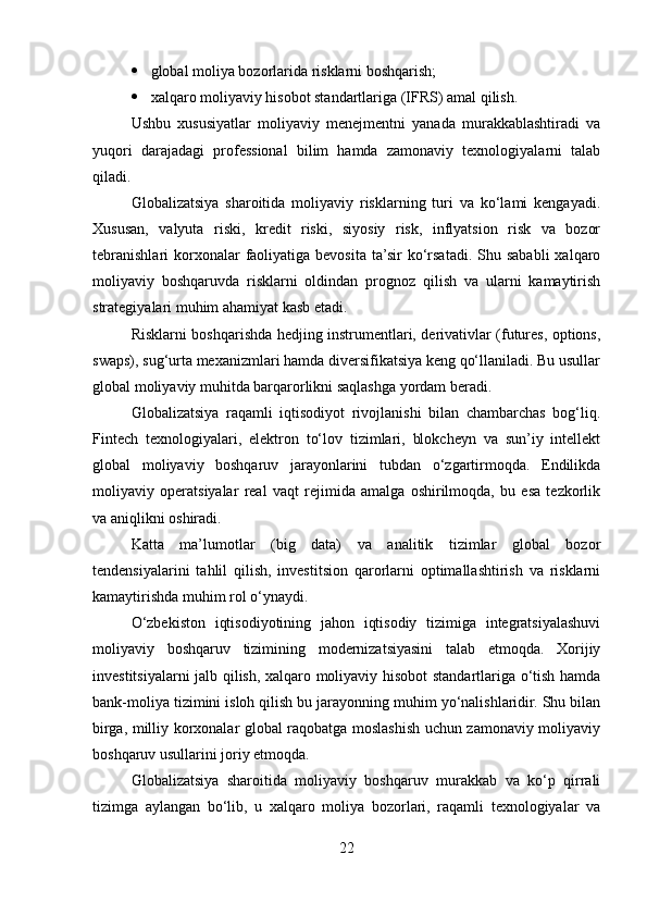  global moliya bozorlarida risklarni boshqarish;
 xalqaro moliyaviy hisobot standartlariga (IFRS) amal qilish.
Ushbu   xususiyatlar   moliyaviy   menejmentni   yanada   murakkablashtiradi   va
yuqori   darajadagi   professional   bilim   hamda   zamonaviy   texnologiyalarni   talab
qiladi.
Globalizatsiya   sharoitida   moliyaviy   risklarning   turi   va   ko‘lami   kengayadi.
Xususan,   valyuta   riski,   kredit   riski,   siyosiy   risk,   inflyatsion   risk   va   bozor
tebranishlari  korxonalar  faoliyatiga bevosita  ta’sir   ko‘rsatadi.  Shu  sababli   xalqaro
moliyaviy   boshqaruvda   risklarni   oldindan   prognoz   qilish   va   ularni   kamaytirish
strategiyalari muhim ahamiyat kasb etadi.
Risklarni boshqarishda hedjing instrumentlari, derivativlar (futures, options,
swaps), sug‘urta mexanizmlari hamda diversifikatsiya keng qo‘llaniladi. Bu usullar
global moliyaviy muhitda barqarorlikni saqlashga yordam beradi.
Globalizatsiya   raqamli   iqtisodiyot   rivojlanishi   bilan   chambarchas   bog‘liq.
Fintech   texnologiyalari,   elektron   to‘lov   tizimlari,   blokcheyn   va   sun’iy   intellekt
global   moliyaviy   boshqaruv   jarayonlarini   tubdan   o‘zgartirmoqda.   Endilikda
moliyaviy   operatsiyalar   real   vaqt   rejimida   amalga   oshirilmoqda,   bu   esa   tezkorlik
va aniqlikni oshiradi.
Katta   ma’lumotlar   (big   data)   va   analitik   tizimlar   global   bozor
tendensiyalarini   tahlil   qilish,   investitsion   qarorlarni   optimallashtirish   va   risklarni
kamaytirishda muhim rol o‘ynaydi.
O‘zbekiston   iqtisodiyotining   jahon   iqtisodiy   tizimiga   integratsiyalashuvi
moliyaviy   boshqaruv   tizimining   modernizatsiyasini   talab   etmoqda.   Xorijiy
investitsiyalarni jalb qilish, xalqaro moliyaviy hisobot standartlariga o‘tish hamda
bank-moliya tizimini isloh qilish bu jarayonning muhim yo‘nalishlaridir. Shu bilan
birga, milliy korxonalar global raqobatga moslashish uchun zamonaviy moliyaviy
boshqaruv usullarini joriy etmoqda.
Globalizatsiya   sharoitida   moliyaviy   boshqaruv   murakkab   va   ko‘p   qirrali
tizimga   aylangan   bo‘lib,   u   xalqaro   moliya   bozorlari,   raqamli   texnologiyalar   va
22 