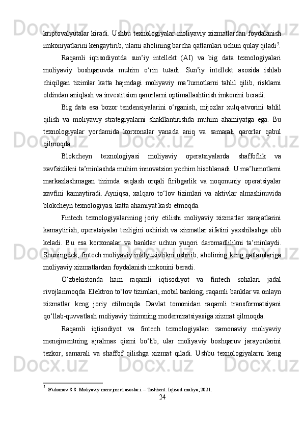 kriptovalyutalar  kiradi. Ushbu texnologiyalar  moliyaviy xizmatlardan foydalanish
imkoniyatlarini kengaytirib, ularni aholining barcha qatlamlari uchun qulay qiladi 5
.
Raqamli   iqtisodiyotda   sun’iy   intellekt   (AI)   va   big   data   texnologiyalari
moliyaviy   boshqaruvda   muhim   o‘rin   tutadi.   Sun’iy   intellekt   asosida   ishlab
chiqilgan   tizimlar   katta   hajmdagi   moliyaviy   ma’lumotlarni   tahlil   qilib,   risklarni
oldindan aniqlash va investitsion qarorlarni optimallashtirish imkonini beradi.
Big   data   esa   bozor   tendensiyalarini   o‘rganish,   mijozlar   xulq-atvorini   tahlil
qilish   va   moliyaviy   strategiyalarni   shakllantirishda   muhim   ahamiyatga   ega.   Bu
texnologiyalar   yordamida   korxonalar   yanada   aniq   va   samarali   qarorlar   qabul
qilmoqda.
Blokcheyn   texnologiyasi   moliyaviy   operatsiyalarda   shaffoflik   va
xavfsizlikni ta’minlashda muhim innovatsion yechim hisoblanadi. U ma’lumotlarni
markazlashmagan   tizimda   saqlash   orqali   firibgarlik   va   noqonuniy   operatsiyalar
xavfini   kamaytiradi.  Ayniqsa,   xalqaro   to‘lov   tizimlari   va   aktivlar   almashinuvida
blokcheyn texnologiyasi katta ahamiyat kasb etmoqda.
Fintech   texnologiyalarining   joriy   etilishi   moliyaviy   xizmatlar   xarajatlarini
kamaytirish, operatsiyalar tezligini oshirish va xizmatlar sifatini yaxshilashga olib
keladi.   Bu   esa   korxonalar   va   banklar   uchun   yuqori   daromadlilikni   ta’minlaydi.
Shuningdek, fintech moliyaviy inklyuzivlikni oshirib, aholining keng qatlamlariga
moliyaviy xizmatlardan foydalanish imkonini beradi.
O‘zbekistonda   ham   raqamli   iqtisodiyot   va   fintech   sohalari   jadal
rivojlanmoqda. Elektron to‘lov tizimlari, mobil banking, raqamli banklar va onlayn
xizmatlar   keng   joriy   etilmoqda.   Davlat   tomonidan   raqamli   transformatsiyani
qo‘llab-quvvatlash moliyaviy tizimning modernizatsiyasiga xizmat qilmoqda.
Raqamli   iqtisodiyot   va   fintech   texnologiyalari   zamonaviy   moliyaviy
menejmentning   ajralmas   qismi   bo‘lib,   ular   moliyaviy   boshqaruv   jarayonlarini
tezkor,   samarali   va   shaffof   qilishga   xizmat   qiladi.   Ushbu   texnologiyalarni   keng
5
  G‘ulomov S.S. Moliyaviy menejment asoslari. – Toshkent: Iqtisod-moliya, 2021.
24 