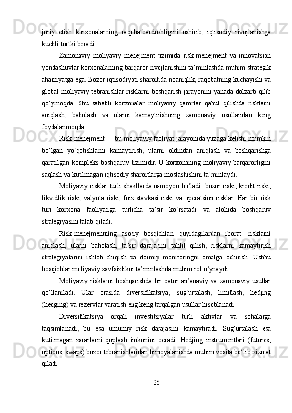 joriy   etish   korxonalarning   raqobatbardoshligini   oshirib,   iqtisodiy   rivojlanishga
kuchli turtki beradi.
Zamonaviy   moliyaviy   menejment   tizimida   risk-menejment   va   innovatsion
yondashuvlar korxonalarning barqaror rivojlanishini ta’minlashda muhim strategik
ahamiyatga ega. Bozor iqtisodiyoti sharoitida noaniqlik, raqobatning kuchayishi va
global moliyaviy tebranishlar  risklarni  boshqarish jarayonini  yanada dolzarb qilib
qo‘ymoqda.   Shu   sababli   korxonalar   moliyaviy   qarorlar   qabul   qilishda   risklarni
aniqlash,   baholash   va   ularni   kamaytirishning   zamonaviy   usullaridan   keng
foydalanmoqda.
Risk-menejment — bu moliyaviy faoliyat jarayonida yuzaga kelishi mumkin
bo‘lgan   yo‘qotishlarni   kamaytirish,   ularni   oldindan   aniqlash   va   boshqarishga
qaratilgan kompleks boshqaruv tizimidir. U korxonaning moliyaviy barqarorligini
saqlash va kutilmagan iqtisodiy sharoitlarga moslashishini ta’minlaydi.
Moliyaviy risklar turli shakllarda namoyon bo‘ladi: bozor riski, kredit riski,
likvidlik   riski,   valyuta   riski,   foiz   stavkasi   riski   va   operatsion   risklar.   Har   bir   risk
turi   korxona   faoliyatiga   turlicha   ta’sir   ko‘rsatadi   va   alohida   boshqaruv
strategiyasini talab qiladi.
Risk-menejmentning   asosiy   bosqichlari   quyidagilardan   iborat:   risklarni
aniqlash,   ularni   baholash,   ta’sir   darajasini   tahlil   qilish,   risklarni   kamaytirish
strategiyalarini   ishlab   chiqish   va   doimiy   monitoringni   amalga   oshirish.   Ushbu
bosqichlar moliyaviy xavfsizlikni ta’minlashda muhim rol o‘ynaydi.
Moliyaviy   risklarni   boshqarishda   bir   qator   an’anaviy   va   zamonaviy   usullar
qo‘llaniladi.   Ular   orasida   diversifikatsiya,   sug‘urtalash,   limitlash,   hedjing
(hedging) va rezervlar yaratish eng keng tarqalgan usullar hisoblanadi.
Diversifikatsiya   orqali   investitsiyalar   turli   aktivlar   va   sohalarga
taqsimlanadi,   bu   esa   umumiy   risk   darajasini   kamaytiradi.   Sug‘urtalash   esa
kutilmagan   zararlarni   qoplash   imkonini   beradi.   Hedjing   instrumentlari   (futures,
options, swaps) bozor tebranishlaridan himoyalanishda muhim vosita bo‘lib xizmat
qiladi.
25 
