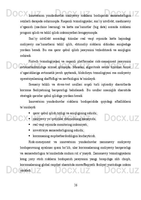 Innovatsion   yondashuvlar   moliyaviy   risklarni   boshqarish   samaradorligini
sezilarli darajada oshirmoqda. Raqamli texnologiyalar, sun’iy intellekt, mashinaviy
o‘rganish   (machine   learning)   va   katta   ma’lumotlar   (big   data)   asosida   risklarni
prognoz qilish va tahlil qilish imkoniyatlari kengaymoqda.
Sun’iy   intellekt   asosidagi   tizimlar   real   vaqt   rejimida   katta   hajmdagi
moliyaviy   ma’lumotlarni   tahlil   qilib,   ehtimoliy   risklarni   oldindan   aniqlashga
yordam   beradi.   Bu   esa   qaror   qabul   qilish   jarayonini   tezlashtiradi   va   aniqligini
oshiradi.
Fintech   texnologiyalari   va   raqamli   platformalar   risk-menejment   jarayonini
avtomatlashtirishga   xizmat   qilmoqda.   Masalan,   algoritmik   savdo   tizimlari   bozor
o‘zgarishlariga avtomatik javob qaytaradi, blokcheyn texnologiyasi esa moliyaviy
operatsiyalarning shaffofligi va xavfsizligini ta’minlaydi.
Ssenariy   tahlili   va   stress-test   usullari   orqali   turli   iqtisodiy   sharoitlarda
korxona   faoliyatining   barqarorligi   baholanadi.   Bu   usullar   noaniqlik   sharoitida
strategik qarorlar qabul qilishga yordam beradi.
Innovatsion   yondashuvlar   risklarni   boshqarishda   quyidagi   afzalliklarni
ta’minlaydi:
 qaror qabul qilish tezligi va aniqligining oshishi;
 moliyaviy yo‘qotishlar ehtimolining kamayishi;
 real vaqt rejimida monitoring imkoniyati;
 investitsiya samaradorligining oshishi;
 korxonaning raqobatbardoshligini kuchaytirish.
Risk-menejment   va   innovatsion   yondashuvlar   zamonaviy   moliyaviy
boshqaruvning   ajralmas   qismi   bo‘lib,   ular   korxonalarning   moliyaviy   barqarorligi
va samaradorligini ta’minlashda muhim rol o‘ynaydi. Zamonaviy texnologiyalarni
keng   joriy   etish   risklarni   boshqarish   jarayonini   yangi   bosqichga   olib   chiqib,
korxonalarning global raqobat sharoitida muvaffaqiyatli faoliyat yuritishiga imkon
yaratadi.
26 
