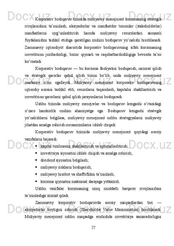 Korporativ boshqaruv tizimida moliyaviy menejment korxonaning strategik
rivojlanishini   ta’minlash,   aksiyadorlar   va   manfaatdor   tomonlar   (stakeholderlar)
manfaatlarini   uyg‘unlashtirish   hamda   moliyaviy   resurslardan   samarali
foydalanishni   tashkil   etishga   qaratilgan   muhim   boshqaruv   yo‘nalishi   hisoblanadi.
Zamonaviy   iqtisodiyot   sharoitida   korporativ   boshqaruvning   sifati   korxonaning
investitsion   jozibadorligi,   bozor   qiymati   va   raqobatbardoshligiga   bevosita   ta’sir
ko‘rsatadi.
Korporativ   boshqaruv   —   bu   korxona   faoliyatini   boshqarish,   nazorat   qilish
va   strategik   qarorlar   qabul   qilish   tizimi   bo‘lib,   unda   moliyaviy   menejment
markaziy   o‘rin   egallaydi.   Moliyaviy   menejment   korporativ   boshqaruvning
iqtisodiy   asosini   tashkil   etib,   resurslarni   taqsimlash,   kapitalni   shakllantirish   va
investitsion qarorlarni qabul qilish jarayonlarini boshqaradi.
Ushbu   tizimda   moliyaviy   menejerlar   va   boshqaruv   kengashi   o‘rtasidagi
o‘zaro   hamkorlik   muhim   ahamiyatga   ega.   Boshqaruv   kengashi   strategik
yo‘nalishlarni   belgilasa,   moliyaviy   menejment   ushbu   strategiyalarni   moliyaviy
jihatdan amalga oshirish mexanizmlarini ishlab chiqadi.
Korporativ   boshqaruv   tizimida   moliyaviy   menejment   quyidagi   asosiy
vazifalarni bajaradi:
 kapital tuzilmasini shakllantirish va optimallashtirish;
 investitsiya siyosatini ishlab chiqish va amalga oshirish;
 dividend siyosatini belgilash;
 moliyaviy risklarni boshqarish;
 moliyaviy hisobot va shaffoflikni ta’minlash;
 korxona qiymatini maksimal darajaga yetkazish.
Ushbu   vazifalar   korxonaning   uzoq   muddatli   barqaror   rivojlanishini
ta’minlashga xizmat qiladi.
Zamonaviy   korporativ   boshqaruvda   asosiy   maqsadlardan   biri   —
aksiyadorlar   boyligini   oshirish   (Shareholder   Value   Maximization)   hisoblanadi.
Moliyaviy   menejment   ushbu   maqsadga   erishishda   investitsiya   samaradorligini
27 