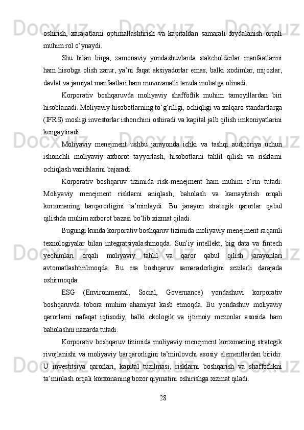 oshirish,   xarajatlarni   optimallashtirish   va   kapitaldan   samarali   foydalanish   orqali
muhim rol o‘ynaydi.
Shu   bilan   birga,   zamonaviy   yondashuvlarda   stakeholderlar   manfaatlarini
ham   hisobga   olish   zarur,   ya’ni   faqat   aksiyadorlar   emas,   balki   xodimlar,   mijozlar,
davlat va jamiyat manfaatlari ham muvozanatli tarzda inobatga olinadi.
Korporativ   boshqaruvda   moliyaviy   shaffoflik   muhim   tamoyillardan   biri
hisoblanadi. Moliyaviy hisobotlarning to‘g‘riligi, ochiqligi va xalqaro standartlarga
(IFRS) mosligi investorlar ishonchini oshiradi va kapital jalb qilish imkoniyatlarini
kengaytiradi.
Moliyaviy   menejment   ushbu   jarayonda   ichki   va   tashqi   auditoriya   uchun
ishonchli   moliyaviy   axborot   tayyorlash,   hisobotlarni   tahlil   qilish   va   risklarni
ochiqlash vazifalarini bajaradi.
Korporativ   boshqaruv   tizimida   risk-menejment   ham   muhim   o‘rin   tutadi.
Moliyaviy   menejment   risklarni   aniqlash,   baholash   va   kamaytirish   orqali
korxonaning   barqarorligini   ta’minlaydi.   Bu   jarayon   strategik   qarorlar   qabul
qilishda muhim axborot bazasi bo‘lib xizmat qiladi.
Bugungi kunda korporativ boshqaruv tizimida moliyaviy menejment raqamli
texnologiyalar   bilan   integratsiyalashmoqda.   Sun’iy   intellekt,   big   data   va   fintech
yechimlari   orqali   moliyaviy   tahlil   va   qaror   qabul   qilish   jarayonlari
avtomatlashtirilmoqda.   Bu   esa   boshqaruv   samaradorligini   sezilarli   darajada
oshirmoqda.
ESG   (Environmental,   Social,   Governance)   yondashuvi   korporativ
boshqaruvda   tobora   muhim   ahamiyat   kasb   etmoqda.   Bu   yondashuv   moliyaviy
qarorlarni   nafaqat   iqtisodiy,   balki   ekologik   va   ijtimoiy   mezonlar   asosida   ham
baholashni nazarda tutadi.
Korporativ boshqaruv tizimida moliyaviy menejment korxonaning strategik
rivojlanishi  va moliyaviy barqarorligini ta’minlovchi asosiy elementlardan biridir.
U   investitsiya   qarorlari,   kapital   tuzilmasi,   risklarni   boshqarish   va   shaffoflikni
ta’minlash orqali korxonaning bozor qiymatini oshirishga xizmat qiladi.
28 