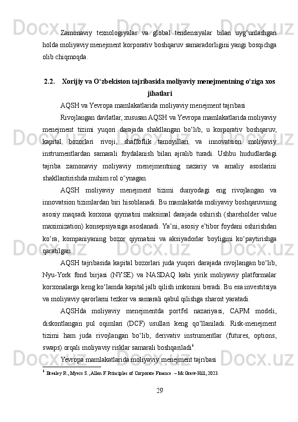 Zamonaviy   texnologiyalar   va   global   tendensiyalar   bilan   uyg‘unlashgan
holda moliyaviy menejment korporativ boshqaruv samaradorligini yangi bosqichga
olib chiqmoqda.
2.2. Xorijiy va O‘zbekiston tajribasida moliyaviy menejmentning o‘ziga xos
jihatlari
AQSH va Yevropa mamlakatlarida moliyaviy menejment tajribasi
Rivojlangan davlatlar, xususan AQSH va Yevropa mamlakatlarida moliyaviy
menejment   tizimi   yuqori   darajada   shakllangan   bo‘lib,   u   korporativ   boshqaruv,
kapital   bozorlari   rivoji,   shaffoflik   tamoyillari   va   innovatsion   moliyaviy
instrumentlardan   samarali   foydalanish   bilan   ajralib   turadi.   Ushbu   hududlardagi
tajriba   zamonaviy   moliyaviy   menejmentning   nazariy   va   amaliy   asoslarini
shakllantirishda muhim rol o‘ynagan.
AQSH   moliyaviy   menejment   tizimi   dunyodagi   eng   rivojlangan   va
innovatsion tizimlardan biri hisoblanadi. Bu mamlakatda moliyaviy boshqaruvning
asosiy   maqsadi   korxona  qiymatini  maksimal   darajada   oshirish  (shareholder   value
maximization) konsepsiyasiga asoslanadi. Ya’ni, asosiy e’tibor foydani oshirishdan
ko‘ra,   kompaniyaning   bozor   qiymatini   va   aksiyadorlar   boyligini   ko‘paytirishga
qaratilgan.
AQSH tajribasida kapital  bozorlari juda yuqori  darajada rivojlangan bo‘lib,
Nyu-York   fond   birjasi   (NYSE)   va   NASDAQ   kabi   yirik   moliyaviy   platformalar
korxonalarga keng ko‘lamda kapital jalb qilish imkonini beradi. Bu esa investitsiya
va moliyaviy qarorlarni tezkor va samarali qabul qilishga sharoit yaratadi.
AQSHda   moliyaviy   menejmentda   portfel   nazariyasi,   CAPM   modeli,
diskontlangan   pul   oqimlari   (DCF)   usullari   keng   qo‘llaniladi.   Risk-menejment
tizimi   ham   juda   rivojlangan   bo‘lib,   derivativ   instrumentlar   (futures,   options,
swaps) orqali moliyaviy risklar samarali boshqariladi 6
.
Yevropa mamlakatlarida moliyaviy menejment tajribasi
6
  Brealey R., Myers S., Allen F. Principles of Corporate Finance. – McGraw-Hill, 2023.
29 