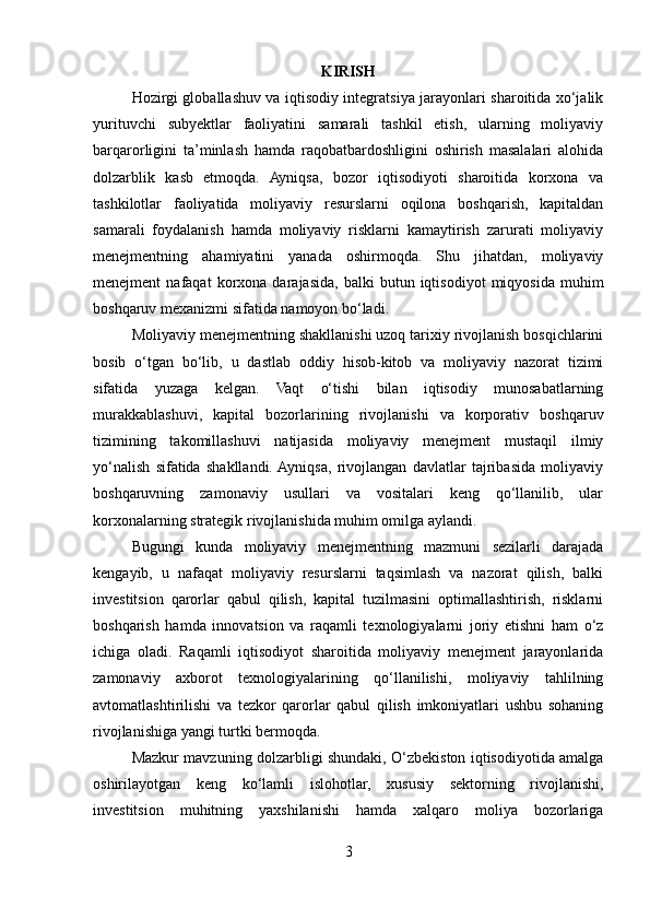 KIRISH
Hozirgi globallashuv va iqtisodiy integratsiya jarayonlari sharoitida xo‘jalik
yurituvchi   subyektlar   faoliyatini   samarali   tashkil   etish,   ularning   moliyaviy
barqarorligini   ta’minlash   hamda   raqobatbardoshligini   oshirish   masalalari   alohida
dolzarblik   kasb   etmoqda.   Ayniqsa,   bozor   iqtisodiyoti   sharoitida   korxona   va
tashkilotlar   faoliyatida   moliyaviy   resurslarni   oqilona   boshqarish,   kapitaldan
samarali   foydalanish   hamda   moliyaviy   risklarni   kamaytirish   zarurati   moliyaviy
menejmentning   ahamiyatini   yanada   oshirmoqda.   Shu   jihatdan,   moliyaviy
menejment   nafaqat   korxona  darajasida,   balki   butun  iqtisodiyot   miqyosida   muhim
boshqaruv mexanizmi sifatida namoyon bo‘ladi.
Moliyaviy menejmentning shakllanishi uzoq tarixiy rivojlanish bosqichlarini
bosib   o‘tgan   bo‘lib,   u   dastlab   oddiy   hisob-kitob   va   moliyaviy   nazorat   tizimi
sifatida   yuzaga   kelgan.   Vaqt   o‘tishi   bilan   iqtisodiy   munosabatlarning
murakkablashuvi,   kapital   bozorlarining   rivojlanishi   va   korporativ   boshqaruv
tizimining   takomillashuvi   natijasida   moliyaviy   menejment   mustaqil   ilmiy
yo‘nalish   sifatida   shakllandi.  Ayniqsa,   rivojlangan   davlatlar   tajribasida   moliyaviy
boshqaruvning   zamonaviy   usullari   va   vositalari   keng   qo‘llanilib,   ular
korxonalarning strategik rivojlanishida muhim omilga aylandi.
Bugungi   kunda   moliyaviy   menejmentning   mazmuni   sezilarli   darajada
kengayib,   u   nafaqat   moliyaviy   resurslarni   taqsimlash   va   nazorat   qilish,   balki
investitsion   qarorlar   qabul   qilish,   kapital   tuzilmasini   optimallashtirish,   risklarni
boshqarish   hamda   innovatsion   va   raqamli   texnologiyalarni   joriy   etishni   ham   o‘z
ichiga   oladi.   Raqamli   iqtisodiyot   sharoitida   moliyaviy   menejment   jarayonlarida
zamonaviy   axborot   texnologiyalarining   qo‘llanilishi,   moliyaviy   tahlilning
avtomatlashtirilishi   va   tezkor   qarorlar   qabul   qilish   imkoniyatlari   ushbu   sohaning
rivojlanishiga yangi turtki bermoqda.
Mazkur mavzuning dolzarbligi shundaki, O‘zbekiston iqtisodiyotida amalga
oshirilayotgan   keng   ko‘lamli   islohotlar,   xususiy   sektorning   rivojlanishi,
investitsion   muhitning   yaxshilanishi   hamda   xalqaro   moliya   bozorlariga
3 