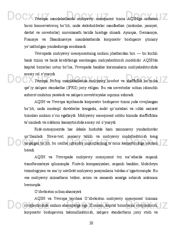 Yevropa   mamlakatlarida   moliyaviy   menejment   tizimi   AQSHga   nisbatan
biroz   konservativroq   bo‘lib,   unda   stakeholderlar   manfaatlari   (xodimlar,   jamiyat,
davlat   va   investorlar)   muvozanatli   tarzda   hisobga   olinadi.   Ayniqsa,   Germaniya,
Fransiya   va   Skandinaviya   mamlakatlarida   korporativ   boshqaruv   ijtimoiy
yo‘naltirilgan yondashuvga asoslanadi.
Yevropada   moliyaviy   menejmentning   muhim   jihatlaridan   biri   —   bu   kuchli
bank   tizimi   va   bank   kreditlariga   asoslangan   moliyalashtirish   modelidir.  AQSHda
kapital  bozorlari  ustun  bo‘lsa,  Yevropada  banklar  korxonalarni  moliyalashtirishda
asosiy rol o‘ynaydi.
Yevropa   Ittifoqi   mamlakatlarida   moliyaviy   hisobot   va   shaffoflik   bo‘yicha
qat’iy xalqaro standartlar (IFRS) joriy etilgan. Bu esa investorlar uchun ishonchli
axborot muhitini yaratadi va xalqaro investitsiyalar oqimini oshiradi.
AQSH va Yevropa tajribasida korporativ boshqaruv tizimi  juda rivojlangan
bo‘lib,   unda   mustaqil   direktorlar   kengashi,   audit   qo‘mitalari   va   ichki   nazorat
tizimlari muhim o‘rin egallaydi. Moliyaviy menejment ushbu tizimda shaffoflikni
ta’minlash va risklarni kamaytirishda asosiy rol o‘ynaydi.
Risk-menejmentda   har   ikkala   hududda   ham   zamonaviy   yondashuvlar
qo‘llaniladi.   Stress-test,   ssenariy   tahlili   va   moliyaviy   modellashtirish   keng
tarqalgan bo‘lib, bu usullar iqtisodiy inqirozlarning ta’sirini kamaytirishga yordam
beradi.
AQSH   va   Yevropada   moliyaviy   menejment   tez   sur’atlarda   raqamli
transformatsiya   qilinmoqda.   Fintech   kompaniyalari,   raqamli   banklar,   blokcheyn
texnologiyasi va sun’iy intellekt moliyaviy jarayonlarni tubdan o‘zgartirmoqda. Bu
esa   moliyaviy   xizmatlarni   tezkor,   arzon   va   samarali   amalga   oshirish   imkonini
bermoqda.
O‘zbekiston uchun ahamiyati
AQSH   va   Yevropa   tajribasi   O‘zbekiston   moliyaviy   menejment   tizimini
rivojlantirishda muhim ahamiyatga ega. Xususan, kapital bozorlarini rivojlantirish,
korporativ   boshqaruvni   takomillashtirish,   xalqaro   standartlarni   joriy   etish   va
30 