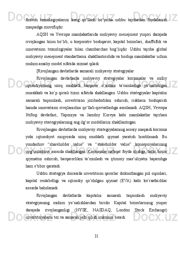 fintech   texnologiyalarini   keng   qo‘llash   bo‘yicha   ushbu   tajribadan   foydalanish
maqsadga muvofiqdir.
AQSH   va   Yevropa   mamlakatlarida   moliyaviy   menejment   yuqori   darajada
rivojlangan   tizim   bo‘lib,   u   korporativ   boshqaruv,   kapital   bozorlari,   shaffoflik   va
innovatsion   texnologiyalar   bilan   chambarchas   bog‘liqdir.   Ushbu   tajriba   global
moliyaviy menejment standartlarini shakllantirishda va boshqa mamlakatlar uchun
muhim amaliy model sifatida xizmat qiladi.
[Rivojlangan davlatlarda samarali moliyaviy strategiyalar
Rivojlangan   davlatlarda   moliyaviy   strategiyalar   korxonalar   va   milliy
iqtisodiyotning   uzoq   muddatli   barqaror   o‘sishini   ta’minlashga   yo‘naltirilgan
murakkab va ko‘p qirrali  tizim  sifatida shakllangan. Ushbu strategiyalar kapitalni
samarali   taqsimlash,   investitsion   jozibadorlikni   oshirish,   risklarni   boshqarish
hamda innovatsion rivojlanishni qo‘llab-quvvatlashga asoslanadi. AQSH, Yevropa
Ittifoqi   davlatlari,   Yaponiya   va   Janubiy   Koreya   kabi   mamlakatlar   tajribasi
moliyaviy strategiyalarning eng ilg‘or modellarini shakllantirgan.
Rivojlangan davlatlarda moliyaviy strategiyalarning asosiy maqsadi korxona
yoki   iqtisodiyot   miqyosida   uzoq   muddatli   qiymat   yaratish   hisoblanadi.   Bu
yondashuv   “shareholder   value”   va   “stakeholder   value”   konsepsiyalarining
uyg‘unlashuvi asosida shakllangan. Korxonalar nafaqat foyda olishga, balki bozor
qiymatini   oshirish,   barqarorlikni   ta’minlash   va   ijtimoiy   mas’uliyatni   bajarishga
ham e’tibor qaratadi.
Ushbu strategiya doirasida investitsion qarorlar diskontlangan pul  oqimlari,
kapital   rentabelligi   va   iqtisodiy   qo‘shilgan   qiymat   (EVA)   kabi   ko‘rsatkichlar
asosida baholanadi.
Rivojlangan   davlatlarda   kapitalni   samarali   taqsimlash   moliyaviy
strategiyaning   muhim   yo‘nalishlaridan   biridir.   Kapital   bozorlarining   yuqori
darajada   rivojlanganligi   (NYSE,   NASDAQ,   London   Stock   Exchange)
investitsiyalarni tez va samarali jalb qilish imkonini beradi.
31 