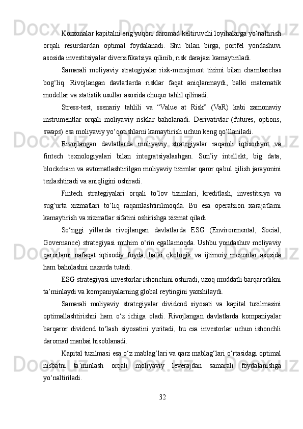 Korxonalar kapitalni eng yuqori daromad keltiruvchi loyihalarga yo‘naltirish
orqali   resurslardan   optimal   foydalanadi.   Shu   bilan   birga,   portfel   yondashuvi
asosida investitsiyalar diversifikatsiya qilinib, risk darajasi kamaytiriladi.
Samarali   moliyaviy   strategiyalar   risk-menejment   tizimi   bilan   chambarchas
bog‘liq.   Rivojlangan   davlatlarda   risklar   faqat   aniqlanmaydi,   balki   matematik
modellar va statistik usullar asosida chuqur tahlil qilinadi.
Stress-test,   ssenariy   tahlili   va   “Value   at   Risk”   (VaR)   kabi   zamonaviy
instrumentlar   orqali   moliyaviy   risklar   baholanadi.   Derivativlar   (futures,   options,
swaps) esa moliyaviy yo‘qotishlarni kamaytirish uchun keng qo‘llaniladi.
Rivojlangan   davlatlarda   moliyaviy   strategiyalar   raqamli   iqtisodiyot   va
fintech   texnologiyalari   bilan   integratsiyalashgan.   Sun’iy   intellekt,   big   data,
blockchain va avtomatlashtirilgan moliyaviy tizimlar qaror qabul qilish jarayonini
tezlashtiradi va aniqligini oshiradi.
Fintech   strategiyalari   orqali   to‘lov   tizimlari,   kreditlash,   investitsiya   va
sug‘urta   xizmatlari   to‘liq   raqamlashtirilmoqda.   Bu   esa   operatsion   xarajatlarni
kamaytirish va xizmatlar sifatini oshirishga xizmat qiladi.
So‘nggi   yillarda   rivojlangan   davlatlarda   ESG   (Environmental,   Social,
Governance)   strategiyasi   muhim   o‘rin   egallamoqda.   Ushbu   yondashuv   moliyaviy
qarorlarni   nafaqat   iqtisodiy   foyda,   balki   ekologik   va   ijtimoiy   mezonlar   asosida
ham baholashni nazarda tutadi.
ESG strategiyasi investorlar ishonchini oshiradi, uzoq muddatli barqarorlikni
ta’minlaydi va kompaniyalarning global reytingini yaxshilaydi.
Samarali   moliyaviy   strategiyalar   dividend   siyosati   va   kapital   tuzilmasini
optimallashtirishni   ham   o‘z   ichiga   oladi.   Rivojlangan   davlatlarda   kompaniyalar
barqaror   dividend   to‘lash   siyosatini   yuritadi,   bu   esa   investorlar   uchun   ishonchli
daromad manbai hisoblanadi.
Kapital tuzilmasi esa o‘z mablag‘lari va qarz mablag‘lari o‘rtasidagi optimal
nisbatni   ta’minlash   orqali   moliyaviy   leverajdan   samarali   foydalanishga
yo‘naltiriladi.
32 