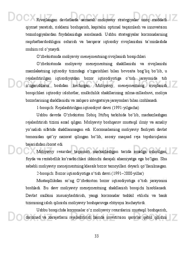Rivojlangan   davlatlarda   samarali   moliyaviy   strategiyalar   uzoq   muddatli
qiymat  yaratish,  risklarni  boshqarish,  kapitalni   optimal  taqsimlash  va innovatsion
texnologiyalardan   foydalanishga   asoslanadi.   Ushbu   strategiyalar   korxonalarning
raqobatbardoshligini   oshirish   va   barqaror   iqtisodiy   rivojlanishni   ta’minlashda
muhim rol o‘ynaydi.
O‘zbekistonda moliyaviy menejmentning rivojlanish bosqichlari
O‘zbekistonda   moliyaviy   menejmentning   shakllanishi   va   rivojlanishi
mamlakatning   iqtisodiy   tizimdagi   o‘zgarishlari   bilan   bevosita   bog‘liq   bo‘lib,   u
rejalashtirilgan   iqtisodiyotdan   bozor   iqtisodiyotiga   o‘tish   jarayonida   tub
o‘zgarishlarni   boshdan   kechirgan.   Moliyaviy   menejmentning   rivojlanish
bosqichlari   iqtisodiy   islohotlar,   mulkchilik   shakllarining   xilma-xillashuvi,   moliya
bozorlarining shakllanishi va xalqaro integratsiya jarayonlari bilan izohlanadi.
1-bosqich: Rejalashtirilgan iqtisodiyot davri (1991-yilgacha)
Ushbu   davrda   O‘zbekiston   Sobiq   Ittifoq   tarkibida   bo‘lib,   markazlashgan
rejalashtirish   tizimi   amal   qilgan.   Moliyaviy   boshqaruv   mustaqil   ilmiy   va   amaliy
yo‘nalish   sifatida   shakllanmagan   edi.   Korxonalarning   moliyaviy   faoliyati   davlat
tomonidan   qat’iy   nazorat   qilingan   bo‘lib,   asosiy   maqsad   reja   topshiriqlarini
bajarishdan iborat edi.
Moliyaviy   resurslar   taqsimoti   markazlashgan   tarzda   amalga   oshirilgan,
foyda va rentabellik ko‘rsatkichlari ikkinchi darajali ahamiyatga ega bo‘lgan. Shu
sababli moliyaviy menejmentning klassik bozor tamoyillari deyarli qo‘llanilmagan.
2-bosqich: Bozor iqtisodiyotiga o‘tish davri (1991–2000-yillar)
Mustaqillikdan   so‘ng   O‘zbekiston   bozor   iqtisodiyotiga   o‘tish   jarayonini
boshladi.   Bu   davr   moliyaviy   menejmentning   shakllanish   bosqichi   hisoblanadi.
Davlat   mulkini   xususiylashtirish,   yangi   korxonalar   tashkil   etilishi   va   bank
tizimining isloh qilinishi moliyaviy boshqaruvga ehtiyojni kuchaytirdi.
Ushbu bosqichda korxonalar o‘z moliyaviy resurslarini mustaqil boshqarish,
daromad   va   xarajatlarni   rejalashtirish   hamda   investitsion   qarorlar   qabul   qilishni
33 