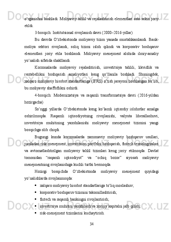 o‘rganishni boshladi. Moliyaviy tahlil va rejalashtirish elementlari asta-sekin joriy
etildi.
3-bosqich: Institutsional rivojlanish davri (2000–2016-yillar)
Bu   davrda   O‘zbekistonda   moliyaviy   tizim   yanada   mustahkamlandi.   Bank-
moliya   sektori   rivojlandi,   soliq   tizimi   isloh   qilindi   va   korporativ   boshqaruv
elementlari   joriy   etila   boshlandi.   Moliyaviy   menejment   alohida   ilmiy-amaliy
yo‘nalish sifatida shakllandi.
Korxonalarda   moliyaviy   rejalashtirish,   investitsiya   tahlili,   likvidlik   va
rentabellikni   boshqarish   amaliyotlari   keng   qo‘llanila   boshladi.   Shuningdek,
xalqaro moliyaviy hisobot standartlariga (IFRS) o‘tish jarayoni boshlangan bo‘lib,
bu moliyaviy shaffoflikni oshirdi.
4-bosqich:   Modernizatsiya   va   raqamli   transformatsiya   davri   (2016-yildan
hozirgacha)
So‘nggi   yillarda   O‘zbekistonda   keng   ko‘lamli   iqtisodiy   islohotlar   amalga
oshirilmoqda.   Raqamli   iqtisodiyotning   rivojlanishi,   valyuta   liberallashuvi,
investitsiya   muhitining   yaxshilanishi   moliyaviy   menejment   tizimini   yangi
bosqichga olib chiqdi.
Bugungi   kunda   korxonalarda   zamonaviy   moliyaviy   boshqaruv   usullari,
jumladan risk-menejment, investitsion portfelni boshqarish, fintech texnologiyalari
va   avtomatlashtirilgan   moliyaviy   tahlil   tizimlari   keng   joriy   etilmoqda.   Davlat
tomonidan   “raqamli   iqtisodiyot”   va   “ochiq   bozor”   siyosati   moliyaviy
menejmentning rivojlanishiga kuchli turtki bermoqda.
Hozirgi   bosqichda   O‘zbekistonda   moliyaviy   menejment   quyidagi
yo‘nalishlarda rivojlanmoqda:
 xalqaro moliyaviy hisobot standartlariga to‘liq moslashuv;
 korporativ boshqaruv tizimini takomillashtirish;
 fintech va raqamli bankingni rivojlantirish;
 investitsiya muhitini yaxshilash va xorijiy kapitalni jalb qilish;
 risk-menejment tizimlarini kuchaytirish.
34 