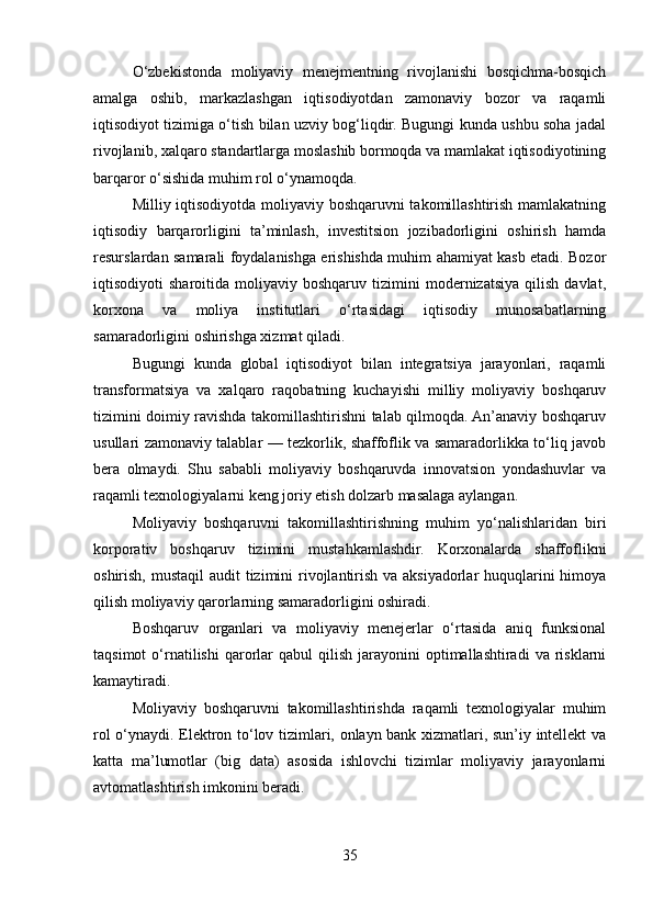 O‘zbekistonda   moliyaviy   menejmentning   rivojlanishi   bosqichma-bosqich
amalga   oshib,   markazlashgan   iqtisodiyotdan   zamonaviy   bozor   va   raqamli
iqtisodiyot tizimiga o‘tish bilan uzviy bog‘liqdir. Bugungi kunda ushbu soha jadal
rivojlanib, xalqaro standartlarga moslashib bormoqda va mamlakat iqtisodiyotining
barqaror o‘sishida muhim rol o‘ynamoqda.
Milliy iqtisodiyotda moliyaviy boshqaruvni takomillashtirish mamlakatning
iqtisodiy   barqarorligini   ta’minlash,   investitsion   jozibadorligini   oshirish   hamda
resurslardan samarali foydalanishga erishishda muhim ahamiyat kasb etadi. Bozor
iqtisodiyoti   sharoitida   moliyaviy  boshqaruv   tizimini   modernizatsiya   qilish   davlat,
korxona   va   moliya   institutlari   o‘rtasidagi   iqtisodiy   munosabatlarning
samaradorligini oshirishga xizmat qiladi.
Bugungi   kunda   global   iqtisodiyot   bilan   integratsiya   jarayonlari,   raqamli
transformatsiya   va   xalqaro   raqobatning   kuchayishi   milliy   moliyaviy   boshqaruv
tizimini doimiy ravishda takomillashtirishni talab qilmoqda. An’anaviy boshqaruv
usullari zamonaviy talablar — tezkorlik, shaffoflik va samaradorlikka to‘liq javob
bera   olmaydi.   Shu   sababli   moliyaviy   boshqaruvda   innovatsion   yondashuvlar   va
raqamli texnologiyalarni keng joriy etish dolzarb masalaga aylangan.
Moliyaviy   boshqaruvni   takomillashtirishning   muhim   yo‘nalishlaridan   biri
korporativ   boshqaruv   tizimini   mustahkamlashdir.   Korxonalarda   shaffoflikni
oshirish, mustaqil  audit tizimini rivojlantirish va aksiyadorlar huquqlarini himoya
qilish moliyaviy qarorlarning samaradorligini oshiradi.
Boshqaruv   organlari   va   moliyaviy   menejerlar   o‘rtasida   aniq   funksional
taqsimot  o‘rnatilishi   qarorlar   qabul   qilish   jarayonini   optimallashtiradi  va   risklarni
kamaytiradi.
Moliyaviy   boshqaruvni   takomillashtirishda   raqamli   texnologiyalar   muhim
rol o‘ynaydi. Elektron to‘lov tizimlari, onlayn bank xizmatlari, sun’iy intellekt va
katta   ma’lumotlar   (big   data)   asosida   ishlovchi   tizimlar   moliyaviy   jarayonlarni
avtomatlashtirish imkonini beradi.
35 