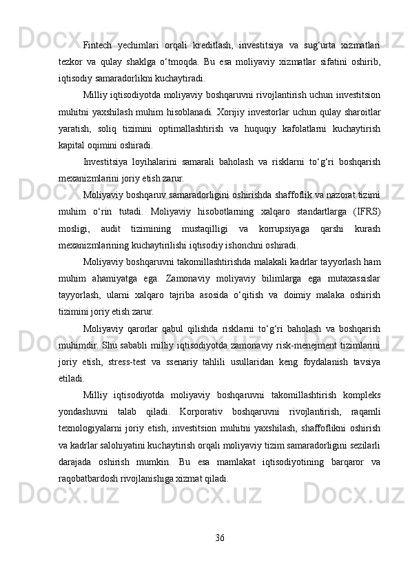 Fintech   yechimlari   orqali   kreditlash,   investitsiya   va   sug‘urta   xizmatlari
tezkor   va   qulay   shaklga   o‘tmoqda.   Bu   esa   moliyaviy   xizmatlar   sifatini   oshirib,
iqtisodiy samaradorlikni kuchaytiradi.
Milliy iqtisodiyotda moliyaviy boshqaruvni rivojlantirish uchun investitsion
muhitni  yaxshilash muhim  hisoblanadi. Xorijiy investorlar uchun qulay sharoitlar
yaratish,   soliq   tizimini   optimallashtirish   va   huquqiy   kafolatlarni   kuchaytirish
kapital oqimini oshiradi.
Investitsiya   loyihalarini   samarali   baholash   va   risklarni   to‘g‘ri   boshqarish
mexanizmlarini joriy etish zarur.
Moliyaviy boshqaruv samaradorligini oshirishda shaffoflik va nazorat tizimi
muhim   o‘rin   tutadi.   Moliyaviy   hisobotlarning   xalqaro   standartlarga   (IFRS)
mosligi,   audit   tizimining   mustaqilligi   va   korrupsiyaga   qarshi   kurash
mexanizmlarining kuchaytirilishi iqtisodiy ishonchni oshiradi.
Moliyaviy boshqaruvni takomillashtirishda malakali kadrlar tayyorlash ham
muhim   ahamiyatga   ega.   Zamonaviy   moliyaviy   bilimlarga   ega   mutaxassislar
tayyorlash,   ularni   xalqaro   tajriba   asosida   o‘qitish   va   doimiy   malaka   oshirish
tizimini joriy etish zarur.
Moliyaviy   qarorlar   qabul   qilishda   risklarni   to‘g‘ri   baholash   va   boshqarish
muhimdir. Shu sababli milliy iqtisodiyotda zamonaviy risk-menejment tizimlarini
joriy   etish,   stress-test   va   ssenariy   tahlili   usullaridan   keng   foydalanish   tavsiya
etiladi.
Milliy   iqtisodiyotda   moliyaviy   boshqaruvni   takomillashtirish   kompleks
yondashuvni   talab   qiladi.   Korporativ   boshqaruvni   rivojlantirish,   raqamli
texnologiyalarni   joriy   etish,   investitsion   muhitni   yaxshilash,   shaffoflikni   oshirish
va kadrlar salohiyatini kuchaytirish orqali moliyaviy tizim samaradorligini sezilarli
darajada   oshirish   mumkin.   Bu   esa   mamlakat   iqtisodiyotining   barqaror   va
raqobatbardosh rivojlanishiga xizmat qiladi.
36 
