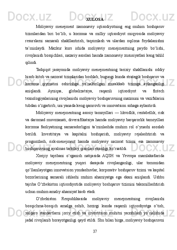XULOSA
Moliyaviy   menejment   zamonaviy   iqtisodiyotning   eng   muhim   boshqaruv
tizimlaridan   biri   bo‘lib,   u   korxona   va   milliy   iqtisodiyot   miqyosida   moliyaviy
resurslarni   samarali   shakllantirish,   taqsimlash   va   ulardan   oqilona   foydalanishni
ta’minlaydi.   Mazkur   kurs   ishida   moliyaviy   menejmentning   paydo   bo‘lishi,
rivojlanish bosqichlari, nazariy asoslari hamda zamonaviy xususiyatlari keng tahlil
qilindi.
Tadqiqot   jarayonida   moliyaviy   menejmentning   tarixiy   shakllanishi   oddiy
hisob-kitob va nazorat tizimlaridan boshlab, bugungi kunda strategik boshqaruv va
korxona   qiymatini   oshirishga   yo‘naltirilgan   murakkab   tizimga   aylanganligi
aniqlandi.   Ayniqsa,   globalizatsiya,   raqamli   iqtisodiyot   va   fintech
texnologiyalarining rivojlanishi moliyaviy boshqaruvning mazmuni va vazifalarini
tubdan o‘zgartirib, uni yanada keng qamrovli va innovatsion sohaga aylantirdi.
Moliyaviy   menejmentning   asosiy   tamoyillari   —   likvidlik,   rentabellik,   risk
va daromad muvozanati, diversifikatsiya hamda moliyaviy barqarorlik tamoyillari
korxona   faoliyatining   samaradorligini   ta’minlashda   muhim   rol   o‘ynashi   asoslab
berildi.   Investitsiya   va   kapitalni   boshqarish,   moliyaviy   rejalashtirish   va
prognozlash,   risk-menejment   hamda   moliyaviy   nazorat   tizimi   esa   zamonaviy
boshqaruvning ajralmas tarkibiy qismlari ekanligi ko‘rsatildi.
Xorijiy   tajribani   o‘rganish   natijasida   AQSH   va   Yevropa   mamlakatlarida
moliyaviy   menejmentning   yuqori   darajada   rivojlanganligi,   ular   tomonidan
qo‘llanilayotgan innovatsion yondashuvlar, korporativ boshqaruv tizimi va kapital
bozorlarining   samarali   ishlashi   muhim   ahamiyatga   ega   ekani   aniqlandi.   Ushbu
tajriba   O‘zbekiston   iqtisodiyotida   moliyaviy   boshqaruv   tizimini   takomillashtirish
uchun muhim amaliy ahamiyat kasb etadi.
O‘zbekiston   Respublikasida   moliyaviy   menejmentning   rivojlanishi
bosqichma-bosqich   amalga   oshib,   hozirgi   kunda   raqamli   iqtisodiyotga   o‘tish,
xalqaro   standartlarni   joriy   etish   va   investitsion   muhitni   yaxshilash   yo‘nalishida
jadal rivojlanib borayotganligi qayd etildi. Shu bilan birga, moliyaviy boshqaruvni
37 