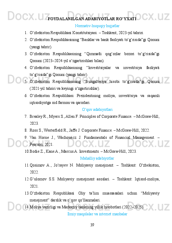 FOYDALANILGAN ADABIYOTLAR RO’YXATI
Normativ-huquqiy hujjatlar
1. O‘zbekiston Respublikasi Konstitutsiyasi. – Toshkent, 2023-yil tahriri.
2. O‘zbekiston Respublikasining “Banklar va bank faoliyati to‘g‘risida”gi Qonuni
(yangi tahrir).
3. O‘zbekiston   Respublikasining   “Qimmatli   qog‘ozlar   bozori   to‘g‘risida”gi
Qonuni (2023–2024-yil o‘zgartirishlari bilan).
4. O‘zbekiston   Respublikasining   “Investitsiyalar   va   investitsiya   faoliyati
to‘g‘risida”gi Qonuni (yangi tahrir).
5. O‘zbekiston   Respublikasining   “Buxgalteriya   hisobi   to‘g‘risida”gi   Qonuni
(2021-yil tahriri va keyingi o‘zgartirishlar).
6. O‘zbekiston   Respublikasi   Prezidentining   moliya,   investitsiya   va   raqamli
iqtisodiyotga oid farmon va qarorlari.
O‘quv adabiyotlari
7. Brealey R., Myers S., Allen F. Principles of Corporate Finance. – McGraw-Hill,
2023.
8. Ross S., Westerfield R., Jaffe J. Corporate Finance. – McGraw-Hill, 2022.
9. Van   Horne   J.,   Wachowicz   J.   Fundamentals   of   Financial   Management.   –
Pearson, 2021.
10. Bodie Z., Kane A., Marcus A. Investments. – McGraw-Hill, 2023.
Mahalliy adabiyotlar
11. Qosimov   A.,   Jo‘rayev   N.   Moliyaviy   menejment.   –   Toshkent:   O‘zbekiston,
2022.
12. G‘ulomov   S.S.   Moliyaviy   menejment   asoslari.   –   Toshkent:   Iqtisod-moliya,
2021.
13. O‘zbekiston   Respublikasi   Oliy   ta’lim   muassasalari   uchun   “Moliyaviy
menejment” darslik va o‘quv qo‘llanmalari.
14. Moliya vazirligi va Markaziy bankning yillik hisobotlari (2022–2025).
Ilmiy maqolalar va internet manbalar
39 
