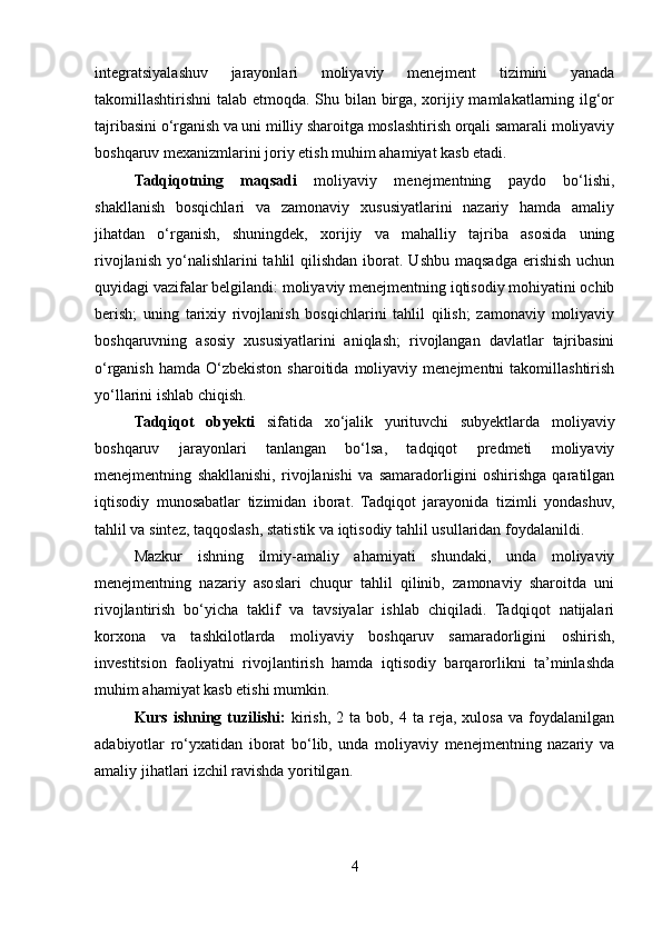 integratsiyalashuv   jarayonlari   moliyaviy   menejment   tizimini   yanada
takomillashtirishni talab etmoqda. Shu bilan birga, xorijiy mamlakatlarning ilg‘or
tajribasini o‘rganish va uni milliy sharoitga moslashtirish orqali samarali moliyaviy
boshqaruv mexanizmlarini joriy etish muhim ahamiyat kasb etadi.
Tadqiqotning   maqsadi   moliyaviy   menejmentning   paydo   bo‘lishi,
shakllanish   bosqichlari   va   zamonaviy   xususiyatlarini   nazariy   hamda   amaliy
jihatdan   o‘rganish,   shuningdek,   xorijiy   va   mahalliy   tajriba   asosida   uning
rivojlanish  yo‘nalishlarini  tahlil   qilishdan  iborat.  Ushbu  maqsadga  erishish  uchun
quyidagi vazifalar belgilandi: moliyaviy menejmentning iqtisodiy mohiyatini ochib
berish;   uning   tarixiy   rivojlanish   bosqichlarini   tahlil   qilish;   zamonaviy   moliyaviy
boshqaruvning   asosiy   xususiyatlarini   aniqlash;   rivojlangan   davlatlar   tajribasini
o‘rganish  hamda  O‘zbekiston   sharoitida  moliyaviy  menejmentni   takomillashtirish
yo‘llarini ishlab chiqish.
Tadqiqot   obyekti   sifatida   xo‘jalik   yurituvchi   subyektlarda   moliyaviy
boshqaruv   jarayonlari   tanlangan   bo‘lsa,   tadqiqot   predmeti   moliyaviy
menejmentning   shakllanishi,   rivojlanishi   va   samaradorligini   oshirishga   qaratilgan
iqtisodiy   munosabatlar   tizimidan   iborat.   Tadqiqot   jarayonida   tizimli   yondashuv,
tahlil va sintez, taqqoslash, statistik va iqtisodiy tahlil usullaridan foydalanildi.
Mazkur   ishning   ilmiy-amaliy   ahamiyati   shundaki,   unda   moliyaviy
menejmentning   nazariy   asoslari   chuqur   tahlil   qilinib,   zamonaviy   sharoitda   uni
rivojlantirish   bo‘yicha   taklif   va   tavsiyalar   ishlab   chiqiladi.   Tadqiqot   natijalari
korxona   va   tashkilotlarda   moliyaviy   boshqaruv   samaradorligini   oshirish,
investitsion   faoliyatni   rivojlantirish   hamda   iqtisodiy   barqarorlikni   ta’minlashda
muhim ahamiyat kasb etishi mumkin.
Kurs   ishning  tuzilishi:   kirish,   2  ta   bob,  4   ta  reja,   xulosa   va  foydalanilgan
adabiyotlar   ro‘yxatidan   iborat   bo‘lib,   unda   moliyaviy   menejmentning   nazariy   va
amaliy jihatlari izchil ravishda yoritilgan.
4 