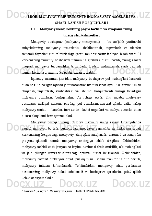 I BOB. MOLIYAVIY MENEJMENTNING NAZARIY ASOSLARI VA
SHAKLLANISH BOSQICHLARI
1.1. Moliyaviy menejmentning paydo bo‘lishi va rivojlanishining
tarixiy shart-sharoitlari
Moliyaviy   boshqaruv   (moliyaviy   menejment)   —   bu   xo‘jalik   yurituvchi
subyektlarning   moliyaviy   resurslarini   shakllantirish,   taqsimlash   va   ulardan
samarali foydalanishni ta’minlashga qaratilgan boshqaruv faoliyati hisoblanadi. U
korxonaning   umumiy   boshqaruv   tizimining   ajralmas   qismi   bo‘lib,   uning   asosiy
maqsadi   moliyaviy   barqarorlikni   ta’minlash,   foydani   maksimal   darajada   oshirish
hamda korxona qiymatini ko‘paytirishdan iboratdir.
Iqtisodiy   mazmun   jihatidan   moliyaviy   boshqaruv   pul   mablag‘lari   harakati
bilan bog‘liq bo‘lgan iqtisodiy munosabatlar tizimini ifodalaydi. Bu jarayon ishlab
chiqarish,   taqsimlash,   ayirboshlash   va   iste’mol   bosqichlarida   yuzaga   keladigan
moliyaviy   oqimlarni   boshqarishni   o‘z   ichiga   oladi.   Shu   sababli   moliyaviy
boshqaruv   nafaqat   korxona   ichidagi   pul   oqimlarini   nazorat   qiladi,   balki   tashqi
moliyaviy muhit — banklar, investorlar, davlat organlari va moliya bozorlar bilan
o‘zaro aloqalarni ham qamrab oladi.
Moliyaviy   boshqaruvning   iqtisodiy   mazmuni   uning   asosiy   funksiyalarida
yaqqol   namoyon   bo‘ladi.   Birinchidan,   moliyaviy   rejalashtirish   funksiyasi   orqali
korxonaning   kelgusidagi   moliyaviy   ehtiyojlari   aniqlanadi,   daromad   va   xarajatlar
prognoz   qilinadi   hamda   moliyaviy   strategiya   ishlab   chiqiladi.   Ikkinchidan,
moliyaviy tashkil etish jarayonida kapital tuzilmasi shakllantirilib, o‘z mablag‘lari
va   jalb   qilingan   resurslar   o‘rtasidagi   optimal   nisbat   belgilanadi.   Uchinchidan,
moliyaviy   nazorat   funksiyasi   orqali   pul   oqimlari   ustidan   monitoring   olib   borilib,
moliyaviy   intizom   ta’minlanadi.   To‘rtinchidan,   moliyaviy   tahlil   yordamida
korxonaning   moliyaviy   holati   baholanadi   va   boshqaruv   qarorlarini   qabul   qilish
uchun asos yaratiladi 1
.
1
  Qosimov A., Jo‘rayev N. Moliyaviy menejment. – Toshkent: O‘zbekiston, 2022.
5 