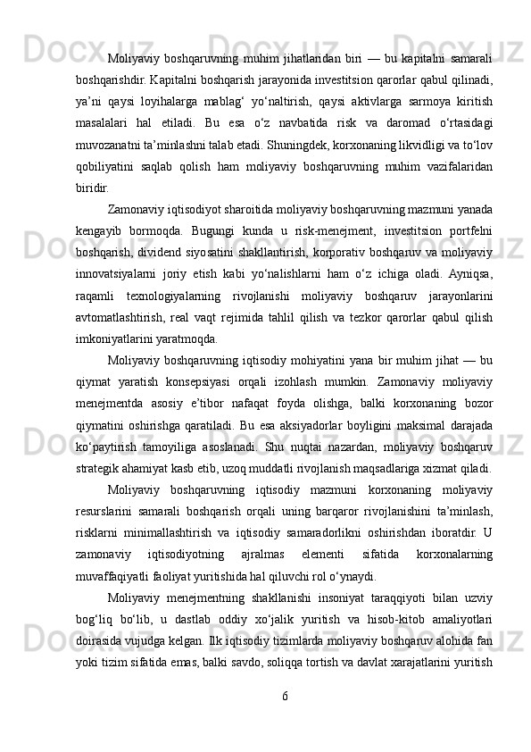 Moliyaviy   boshqaruvning   muhim   jihatlaridan   biri   —   bu   kapitalni   samarali
boshqarishdir. Kapitalni boshqarish jarayonida investitsion qarorlar qabul qilinadi,
ya’ni   qaysi   loyihalarga   mablag‘   yo‘naltirish,   qaysi   aktivlarga   sarmoya   kiritish
masalalari   hal   etiladi.   Bu   esa   o‘z   navbatida   risk   va   daromad   o‘rtasidagi
muvozanatni ta’minlashni talab etadi. Shuningdek, korxonaning likvidligi va to‘lov
qobiliyatini   saqlab   qolish   ham   moliyaviy   boshqaruvning   muhim   vazifalaridan
biridir.
Zamonaviy iqtisodiyot sharoitida moliyaviy boshqaruvning mazmuni yanada
kengayib   bormoqda.   Bugungi   kunda   u   risk-menejment,   investitsion   portfelni
boshqarish,  dividend  siyosatini  shakllantirish,   korporativ  boshqaruv  va  moliyaviy
innovatsiyalarni   joriy   etish   kabi   yo‘nalishlarni   ham   o‘z   ichiga   oladi.   Ayniqsa,
raqamli   texnologiyalarning   rivojlanishi   moliyaviy   boshqaruv   jarayonlarini
avtomatlashtirish,   real   vaqt   rejimida   tahlil   qilish   va   tezkor   qarorlar   qabul   qilish
imkoniyatlarini yaratmoqda.
Moliyaviy   boshqaruvning   iqtisodiy   mohiyatini   yana   bir   muhim   jihat   —   bu
qiymat   yaratish   konsepsiyasi   orqali   izohlash   mumkin.   Zamonaviy   moliyaviy
menejmentda   asosiy   e’tibor   nafaqat   foyda   olishga,   balki   korxonaning   bozor
qiymatini   oshirishga   qaratiladi.   Bu   esa   aksiyadorlar   boyligini   maksimal   darajada
ko‘paytirish   tamoyiliga   asoslanadi.   Shu   nuqtai   nazardan,   moliyaviy   boshqaruv
strategik ahamiyat kasb etib, uzoq muddatli rivojlanish maqsadlariga xizmat qiladi.
Moliyaviy   boshqaruvning   iqtisodiy   mazmuni   korxonaning   moliyaviy
resurslarini   samarali   boshqarish   orqali   uning   barqaror   rivojlanishini   ta’minlash,
risklarni   minimallashtirish   va   iqtisodiy   samaradorlikni   oshirishdan   iboratdir.   U
zamonaviy   iqtisodiyotning   ajralmas   elementi   sifatida   korxonalarning
muvaffaqiyatli faoliyat yuritishida hal qiluvchi rol o‘ynaydi.
Moliyaviy   menejmentning   shakllanishi   insoniyat   taraqqiyoti   bilan   uzviy
bog‘liq   bo‘lib,   u   dastlab   oddiy   xo‘jalik   yuritish   va   hisob-kitob   amaliyotlari
doirasida vujudga kelgan. Ilk iqtisodiy tizimlarda moliyaviy boshqaruv alohida fan
yoki tizim sifatida emas, balki savdo, soliqqa tortish va davlat xarajatlarini yuritish
6 