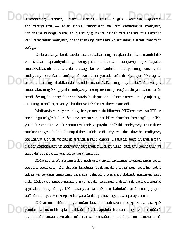 jarayonining   tarkibiy   qismi   sifatida   amal   qilgan.   Ayniqsa,   qadimgi
sivilizatsiyalarda   —   Misr,   Bobil,   Yunoniston   va   Rim   davlatlarida   moliyaviy
resurslarni   hisobga   olish,   soliqlarni   yig‘ish   va   davlat   xarajatlarini   rejalashtirish
kabi elementlar moliyaviy boshqaruvning dastlabki ko‘rinishlari sifatida namoyon
bo‘lgan.
O‘rta   asrlarga   kelib   savdo   munosabatlarining   rivojlanishi,   hunarmandchilik
va   shahar   iqtisodiyotining   kengayishi   natijasida   moliyaviy   operatsiyalar
murakkablashdi.   Bu   davrda   savdogarlar   va   bankirlar   faoliyatining   kuchayishi
moliyaviy   resurslarni   boshqarish   zaruratini   yanada   oshirdi.   Ayniqsa,   Yevropada
bank   tizimining   shakllanishi,   kredit   munosabatlarining   paydo   bo‘lishi   va   pul
muomalasining  kengayishi   moliyaviy menejmentning  rivojlanishiga  muhim   turtki
berdi. Biroq, bu bosqichda moliyaviy boshqaruv hali ham asosan amaliy tajribaga
asoslangan bo‘lib, nazariy jihatdan yetarlicha asoslanmagan edi.
Moliyaviy menejmentning ilmiy asosda shakllanishi XIX asr oxiri va XX asr
boshlariga to‘g‘ri keladi. Bu davr sanoat inqilobi bilan chambarchas bog‘liq bo‘lib,
yirik   korxonalar   va   korporatsiyalarning   paydo   bo‘lishi   moliyaviy   resurslarni
markazlashgan   holda   boshqarishni   talab   etdi.   Aynan   shu   davrda   moliyaviy
boshqaruv   alohida  yo‘nalish   sifatida  ajralib   chiqdi.  Dastlabki   bosqichlarda   asosiy
e’tibor korxonalarning moliyaviy barqarorligini ta’minlash, qarzlarni boshqarish va
hisob-kitob ishlarini yuritishga qaratilgan edi.
XX asrning o‘rtalariga kelib moliyaviy menejmentning rivojlanishida yangi
bosqich   boshlandi.   Bu   davrda   kapitalni   boshqarish,   investitsion   qarorlar   qabul
qilish   va   foydani   maksimal   darajada   oshirish   masalalari   dolzarb   ahamiyat   kasb
etdi. Moliyaviy nazariyalarning rivojlanishi,  xususan,  diskontlash  usullari, kapital
qiymatini   aniqlash,   portfel   nazariyasi   va   risklarni   baholash   usullarining   paydo
bo‘lishi moliyaviy menejmentni yanada ilmiy asoslangan tizimga aylantirdi.
XX   asrning   ikkinchi   yarmidan   boshlab   moliyaviy   menejmentda   strategik
yondashuv   ustunlik   qila   boshladi.   Bu   bosqichda   korxonaning   uzoq   muddatli
rivojlanishi,   bozor   qiymatini   oshirish   va  aksiyadorlar   manfaatlarini   himoya   qilish
7 