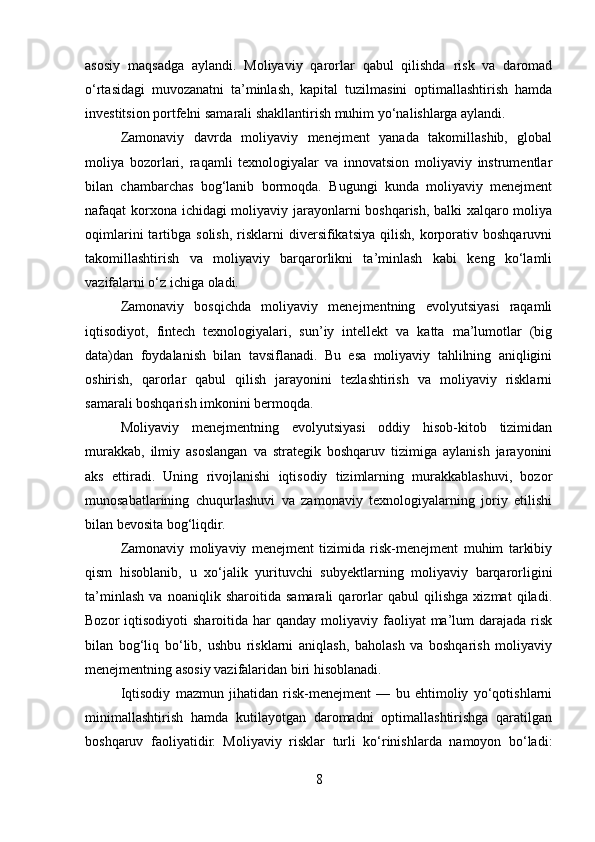 asosiy   maqsadga   aylandi.   Moliyaviy   qarorlar   qabul   qilishda   risk   va   daromad
o‘rtasidagi   muvozanatni   ta’minlash,   kapital   tuzilmasini   optimallashtirish   hamda
investitsion portfelni samarali shakllantirish muhim yo‘nalishlarga aylandi.
Zamonaviy   davrda   moliyaviy   menejment   yanada   takomillashib,   global
moliya   bozorlari,   raqamli   texnologiyalar   va   innovatsion   moliyaviy   instrumentlar
bilan   chambarchas   bog‘lanib   bormoqda.   Bugungi   kunda   moliyaviy   menejment
nafaqat korxona ichidagi moliyaviy jarayonlarni boshqarish, balki xalqaro moliya
oqimlarini  tartibga  solish,   risklarni  diversifikatsiya  qilish,   korporativ  boshqaruvni
takomillashtirish   va   moliyaviy   barqarorlikni   ta’minlash   kabi   keng   ko‘lamli
vazifalarni o‘z ichiga oladi.
Zamonaviy   bosqichda   moliyaviy   menejmentning   evolyutsiyasi   raqamli
iqtisodiyot,   fintech   texnologiyalari,   sun’iy   intellekt   va   katta   ma’lumotlar   (big
data)dan   foydalanish   bilan   tavsiflanadi.   Bu   esa   moliyaviy   tahlilning   aniqligini
oshirish,   qarorlar   qabul   qilish   jarayonini   tezlashtirish   va   moliyaviy   risklarni
samarali boshqarish imkonini bermoqda.
Moliyaviy   menejmentning   evolyutsiyasi   oddiy   hisob-kitob   tizimidan
murakkab,   ilmiy   asoslangan   va   strategik   boshqaruv   tizimiga   aylanish   jarayonini
aks   ettiradi.   Uning   rivojlanishi   iqtisodiy   tizimlarning   murakkablashuvi,   bozor
munosabatlarining   chuqurlashuvi   va   zamonaviy   texnologiyalarning   joriy   etilishi
bilan bevosita bog‘liqdir.
Zamonaviy   moliyaviy   menejment   tizimida   risk-menejment   muhim   tarkibiy
qism   hisoblanib,   u   xo‘jalik   yurituvchi   subyektlarning   moliyaviy   barqarorligini
ta’minlash   va   noaniqlik   sharoitida   samarali   qarorlar   qabul   qilishga   xizmat   qiladi.
Bozor  iqtisodiyoti   sharoitida  har   qanday  moliyaviy  faoliyat  ma’lum  darajada  risk
bilan   bog‘liq   bo‘lib,   ushbu   risklarni   aniqlash,   baholash   va   boshqarish   moliyaviy
menejmentning asosiy vazifalaridan biri hisoblanadi.
Iqtisodiy   mazmun   jihatidan   risk-menejment   —   bu   ehtimoliy   yo‘qotishlarni
minimallashtirish   hamda   kutilayotgan   daromadni   optimallashtirishga   qaratilgan
boshqaruv   faoliyatidir.   Moliyaviy   risklar   turli   ko‘rinishlarda   namoyon   bo‘ladi:
8 