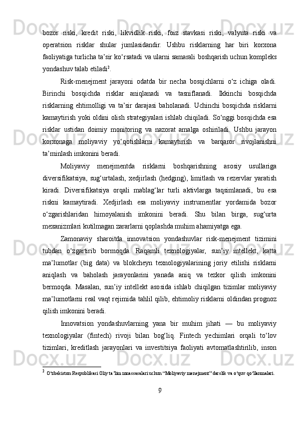 bozor   riski,   kredit   riski,   likvidlik   riski,   foiz   stavkasi   riski,   valyuta   riski   va
operatsion   risklar   shular   jumlasidandir.   Ushbu   risklarning   har   biri   korxona
faoliyatiga turlicha ta’sir ko‘rsatadi va ularni samarali boshqarish uchun kompleks
yondashuv talab etiladi 2
.
Risk-menejment   jarayoni   odatda   bir   necha   bosqichlarni   o‘z   ichiga   oladi.
Birinchi   bosqichda   risklar   aniqlanadi   va   tasniflanadi.   Ikkinchi   bosqichda
risklarning   ehtimolligi   va   ta’sir   darajasi   baholanadi.   Uchinchi   bosqichda   risklarni
kamaytirish yoki oldini olish strategiyalari ishlab chiqiladi. So‘nggi bosqichda esa
risklar   ustidan   doimiy   monitoring   va   nazorat   amalga   oshiriladi.   Ushbu   jarayon
korxonaga   moliyaviy   yo‘qotishlarni   kamaytirish   va   barqaror   rivojlanishni
ta’minlash imkonini beradi.
Moliyaviy   menejmentda   risklarni   boshqarishning   asosiy   usullariga
diversifikatsiya,   sug‘urtalash,   xedjirlash   (hedging),   limitlash   va   rezervlar   yaratish
kiradi.   Diversifikatsiya   orqali   mablag‘lar   turli   aktivlarga   taqsimlanadi,   bu   esa
riskni   kamaytiradi.   Xedjirlash   esa   moliyaviy   instrumentlar   yordamida   bozor
o‘zgarishlaridan   himoyalanish   imkonini   beradi.   Shu   bilan   birga,   sug‘urta
mexanizmlari kutilmagan zararlarni qoplashda muhim ahamiyatga ega.
Zamonaviy   sharoitda   innovatsion   yondashuvlar   risk-menejment   tizimini
tubdan   o‘zgartirib   bormoqda.   Raqamli   texnologiyalar,   sun’iy   intellekt,   katta
ma’lumotlar   (big   data)   va   blokcheyn   texnologiyalarining   joriy   etilishi   risklarni
aniqlash   va   baholash   jarayonlarini   yanada   aniq   va   tezkor   qilish   imkonini
bermoqda.   Masalan,   sun’iy   intellekt   asosida   ishlab   chiqilgan   tizimlar   moliyaviy
ma’lumotlarni real vaqt rejimida tahlil qilib, ehtimoliy risklarni oldindan prognoz
qilish imkonini beradi.
Innovatsion   yondashuvlarning   yana   bir   muhim   jihati   —   bu   moliyaviy
texnologiyalar   (fintech)   rivoji   bilan   bog‘liq.   Fintech   yechimlari   orqali   to‘lov
tizimlari,   kreditlash   jarayonlari   va   investitsiya   faoliyati   avtomatlashtirilib,   inson
2
  O‘zbekiston Respublikasi Oliy ta’lim muassasalari uchun “Moliyaviy menejment” darslik va o‘quv qo‘llanmalari.
9 