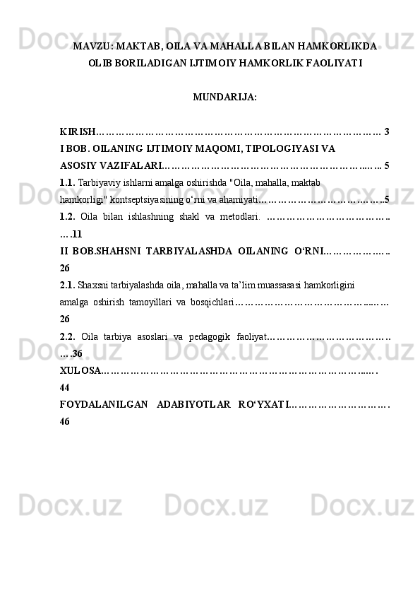 MAVZU: MAKTAB, OILA VA MAHALLA BILAN HAMKORLIKDA
OLIB BORILADIGAN IJTIMOIY HAMKORLIK FAOLIYATI
MUNDARIJA:
KIRISH…………………………………………………………………………… 3
I BOB. OILANING IJTIMOIY MAQOMI, TIPOLOGIYASI VA
ASOSIY VAZIFALARI……………………………………………………..…...   5
1.1.  Tarbiyaviy ishlarni amalga oshirishda "Oila, mahalla, maktab
hamkorligi" kontseptsiyasining o‘rni va ahamiyati ………………………….……..5
1.2.   Oila   bilan   ishlashning   shakl   va   metodlari.   ………………………………..
….11
II   BOB.SHAHSNI   TARBIYALASHDA   OILANING   O‘RNI…………….…..
26
2.1.  Shaxsni tarbiyalashda oila, mahalla va ta’lim muassasasi hamkorligini
amalga   oshirish   tamoyillari   va   bosqichlari …………………………………...……
26
2.2.   Oila   tarbiya   asoslari   va   pedagogik   faoliyat ………………………………..
….36
XULOSA……………………………………………………………………...….
44
FOYDALANILGAN   ADABIYOTLAR   RO‘YXATI………………………….
46 