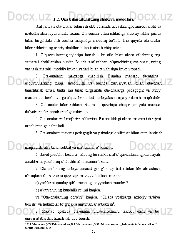 1.2. Oila bilan ishlashning shakl va metodlari.
Sinf rahbari ota-onalar bilan ish olib borishda ishlashning xilma-xil shakl va 
metodlaridan foydalanishi lozim. Ota-onalar bilan ishlashga shaxsiy ishlar jamoa  
bilan   birgalikda   olib   borilsa   maqsadga   muvofiq   bo‘ladi.   Biz   quyida   ota-onalar  
bilan ishlashning asosiy shakllari bilan tanishib chiqamiz : 
1.   O‘quvchilarning   uylariga   borish   –   bu   oila   bilan   aloqa   qilishning   eng  
samarali   shakllaridan   biridir.   Bunda   sinf   rahbari   o‘quvchining   ota-onasi,   uning  
yashash sharoiti, moddiy imkoniyatlari bilan tanishishga imkon topadi. 
2.   Ota-onalarni   maktabga   chaqirish.   Bundan   maqsad,   faqatgina  
o‘quvchilarning   xulqi,   savodliligi   va   boshqa   xususiyatlari   bilan   ota-onani
tanishtirish   emas,   balki   shu   bilan   birgalikda   ota-onalarga   pedagogik   va   ruhiy  
maslahatlar berib, ularga o‘quvchini oilada tarbiyalashlariga yordam ham qilishdir.
3.   Ota-onalar   bilan   ishlash.   Bu   esa   o‘quvchiga   chaqiriqlar   yoki   maxsus  
da’vatnomalar orqali amalga oshiriladi. 
4. Ota-onalar sinf majlisini o‘tkazish. Bu shakldagi aloqa maxsus ish rejasi  
orqali amalga oshiriladi. 
5. Ota-onalarni maxsus pedagogik va psixologik bilimlar bilan qurollantirish
maqsadida ular bilan suhbat va ma’ruzalar o‘tkaziladi. 
6. Savol-javoblar kechasi. Ishning bu shakli sinf o‘quvchilarning xususiyati, 
xarakterini yaxshiroq o‘zlashtirish imkonini beradi. 
7.   Ota-onalarning   tarbiya   borasidagi   ilg‘or   tajribalar   bilan   fikr   almashish,  
o‘rtoqlashish. Bu narsa quyidagi mavzuda bo‘lishi mumkin: 
a) yoshlarni qanday qilib mehnatga tayyorlash mumkin? 
b) o‘quvchining kundalik rejimi haqida. 
v)   “Ota-onalarning   obro‘si”   haqida,   “Oilada   yoshlarga   axloqiy   tarbiya  
berish” va hokazolar to‘g‘risida anjumanlar o‘tkazish 6
. 
8.   Maktab   qoshida   ota-onalar   universitetlarini   tashkil   etish   va   bu  
universitetlardan tizimli ish olib borish: 
6
  R . A . Mavlonova , N . X . Rahmonqulova , B . A . Normurodova ,  K . O .  Matanaza - rova   ,, Tarbiyaviy   ishlar   metodikasi ’’ 
darslik   Toshkent  2014.
12 