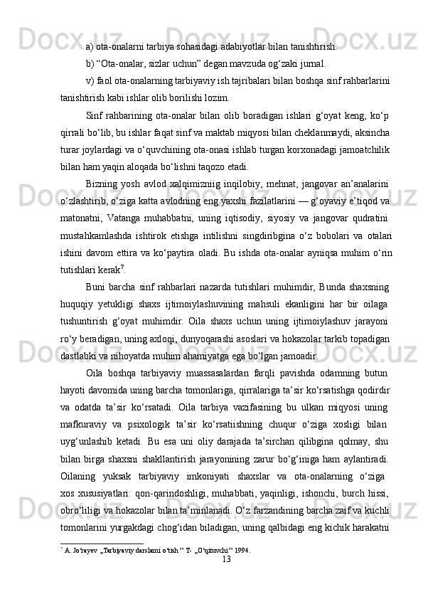 a) ota-onalarni tarbiya sohasidagi adabiyotlar bilan tanishtirish. 
b) “Ota-onalar, sizlar uchun” degan mavzuda og‘zaki jurnal. 
v) faol ota-onalarning tarbiyaviy ish tajribalari bilan boshqa sinf rahbarlarini 
tanishtirish kabi ishlar olib borilishi lozim. 
Sinf   rahbarining   ota-onalar   bilan   olib   boradigan   ishlari   g‘oyat   keng,   ko‘p  
qirrali bo‘lib, bu ishlar faqat sinf va maktab miqyosi bilan cheklanmaydi, aksincha 
turar joylardagi va o‘quvchining ota-onasi ishlab turgan korxonadagi jamoatchilik 
bilan ham yaqin aloqada bo‘lishni taqozo etadi. 
Bizning   yosh   avlod   xalqimizniig   inqilobiy,   mehnat,   jangovar   an’analarini  
o‘zlashtirib, o‘ziga katta avlodning eng yaxshi fazilatlarini — g‘oyaviy e’tiqod va 
matonatni,   Vatanga   muhabbatni,   uning   iqtisodiy,   siyosiy   va   jangovar   qudratini  
mustahkamlashda   ishtirok   etishga   intilishni   singdiribgina   o‘z   bobolari   va   otalari
ishini  davom  ettira  va  ko‘paytira  oladi.  Bu   ishda  ota-onalar   ayniqsa   muhim  o‘rin
tutishlari kerak 7
.
Buni   barcha   sinf   rahbarlari   nazarda   tutishlari   muhimdir,   Bunda   shaxsning  
huquqiy   yetukligi   shaxs   ijtimoiylashuvining   mahsuli   ekanligini   har   bir   oilaga  
tushuntirish   g‘oyat   muhimdir.   Oila   shaxs   uchun   uning   ijtimoiylashuv   jarayoni  
ro‘y beradigan, uning axloqi, dunyoqarashi asoslari va hokazolar tarkib topadigan 
dastlabki va nihoyatda muhim ahamiyatga ega bo‘lgan jamoadir. 
Oila   boshqa   tarbiyaviy   muassasalardan   farqli   pavishda   odamning   butun  
hayoti davomida uning barcha tomonlariga, qirralariga ta’sir ko‘rsatishga qodirdir 
va   odatda   ta’sir   ko‘rsatadi.   Oila   tarbiya   vazifasining   bu   ulkan   miqyosi   uning  
mafkuraviy   va   psixologik   ta’sir   ko‘rsatiishning   chuqur   o‘ziga   xosligi   bilan  
uyg‘unlashib   ketadi.   Bu   esa   uni   oliy   darajada   ta’sirchan   qilibgina   qolmay,   shu  
bilan   birga   shaxsni   shakllantirish   jarayonining   zarur   bo‘g‘iniga   ham   aylantiradi.  
Oilaning   yuksak   tarbiyaviy   imkoniyati   shaxslar   va   ota-onalarning   o‘ziga  
xos   xususiyatlari:   qon-qarindoshligi,   muhabbati,   yaqinligi,   ishonchi,   burch   hissi,  
obro‘liligi va hokazolar bilan ta’minlanadi. O‘z farzandining barcha zaif va kuchli 
tomonlarini yurgakdagi chog‘idan biladigan, uning qalbidagi eng kichik harakatni 
7
  A .  Jo ‘ rayev  ,, Tarbiyaviy   darslarni   o ‘ tish ’’  T - ,, O ‘ qituvchi ’’ 1994.
13 