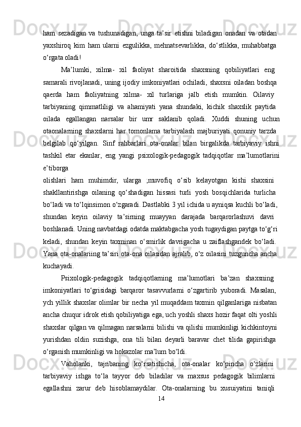 ham   sezadigan   va   tushunadigan,   unga   ta’sir   etishni   biladigan   onadan   va   otadan  
yaxshiroq   kim   ham   ularni   ezgulikka,   mehnatsevarlikka,   do‘stlikka,   muhabbatga  
o‘rgata oladi! 
Ma’lumki,   xilma-   xil   faoliyat   sharoitida   shaxsning   qobiliyatlari   eng  
samarali   rivojlanadi,  uning ijodiy imkoniyatlari  ochiladi,  shaxsni  oiladan  boshqa  
qaerda   ham   faoliyatning   xilma-   xil   turlariga   jalb   etish   mumkin.   Oilaviy  
tarbiyaning   qimmatliligi   va   ahamiyati   yana   shundaki,   kichik   shaxslik   paytida  
oilada   egallangan   narsalar   bir   umr   saklanib   qoladi.   Xuddi   shuning   uchun
otaonalarning   shaxslarni   har   tomonlama   tarbiyalash   majburiyati   qonuniy   tarzda  
belgilab   qo‘yilgan.   Sinf   rahbarlari   ota-onalar   bilan   birgalikda   tarbiyaviy   ishni
tashkil   etar   ekanlar,   eng   yangi   psixologik-pedagogik   tadqiqotlar   ma’lumotlarini
e’tiborga  
olishlari   ham   muhimdir,   ularga   ;muvofiq   o‘sib   kelayotgan   kishi   shaxsini  
shakllantirishga   oilaning   qo‘shadigan   hissasi   turli   yosh   bosqichlarida   turlicha  
bo‘ladi va to‘lqinsimon o‘zgaradi. Dastlabki 3 yil ichida u ayniqsa kuchli bo‘ladi, 
shundan   keyin   oilaviy   ta’sirning   muayyan   darajada   barqarorlashuvi   davri  
boshlanadi. Uning navbatdagi odatda maktabgacha yosh tugaydigan paytga to‘g‘ri 
keladi,   shundan   keyin   taxminan   o‘smirlik   davrigacha   u   zaiflashgandek   bo‘ladi.  
Yana ota-onalariing ta’siri ota-ona oilasidan ajralib, o‘z oilasini tuzguncha ancha  
kuchayadi. 
Psixologik-pedagogik   tadqiqotlarning   ma’lumotlari   ba’zan   shaxsning  
imkoniyatlari   to‘grisidagi   barqaror   tasavvurlarni   o‘zgartirib   yuboradi.   Masalan,  
ych yillik shaxslar  olimlar  bir  necha  yil  muqaddam  taxmin qilganlariga  nisbatan  
ancha chuqur idrok etish qobiliyatiga ega, uch yoshli shaxs hozir faqat olti yoshli  
shaxslar  qilgan va qilmagan narsalarni bilishi va qilishi mumkinligi kichkintoyni  
yurishdan   oldin   suzishga,   ona   tili   bilan   deyarli   baravar   chet   tilida   gapirishga  
o‘rganish mumkinligi va hokazolar ma’lum bo‘ldi. 
Vaholanki,   tajribaning   ko‘rsatishicha,   ota-onalar   ko‘pincha   o‘zlarini  
tarbiyaviy   ishga   to‘la   tayyor   deb   biladilar   va   maxsus   pedagogik   bilimlarni  
egallashni   zarur   deb   hisoblamaydilar.   Ota-onalarning   bu   xusuiyatini   taniqli  
14 