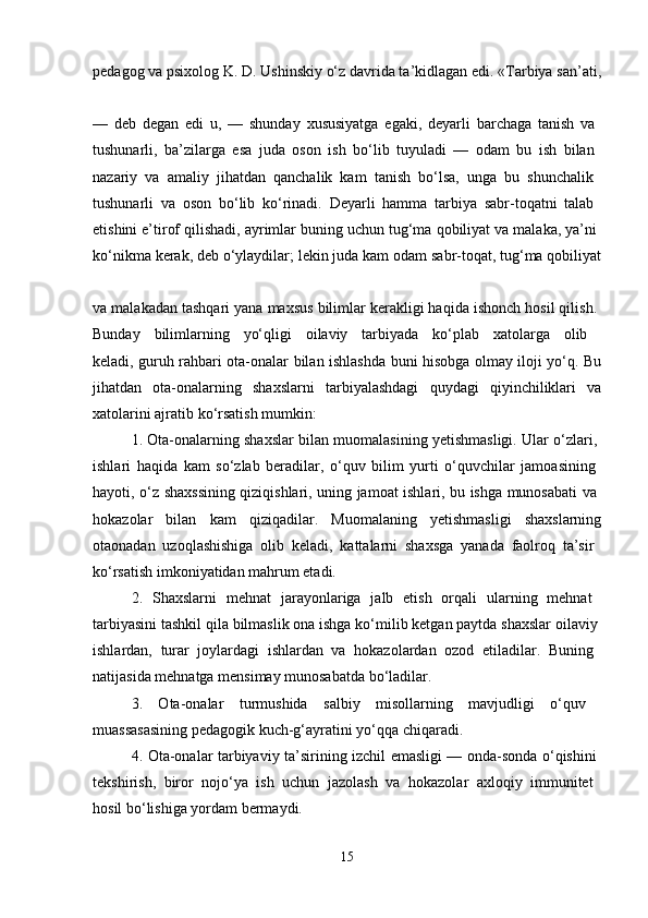 pedagog va psixolog K. D. Ushinskiy o‘z davrida ta’kidlagan edi. «Tarbiya san’ati,
—   deb   degan   edi   u,   —   shunday   xususiyatga   egaki,   deyarli   barchaga   tanish   va  
tushunarli,   ba’zilarga   esa   juda   oson   ish   bo‘lib   tuyuladi   —   odam   bu   ish   bilan  
nazariy   va   amaliy   jihatdan   qanchalik   kam   tanish   bo‘lsa,   unga   bu   shunchalik  
tushunarli   va   oson   bo‘lib   ko‘rinadi.   Deyarli   hamma   tarbiya   sabr-toqatni   talab  
etishini e’tirof qilishadi, ayrimlar buning uchun tug‘ma qobiliyat va malaka, ya’ni 
ko‘nikma kerak, deb o‘ylaydilar; lekin juda kam odam sabr-toqat, tug‘ma qobiliyat
va malakadan tashqari yana maxsus bilimlar kerakligi haqida ishonch hosil qilish. 
Bunday   bilimlarning   yo‘qligi   oilaviy   tarbiyada   ko‘plab   xatolarga   olib  
keladi, guruh rahbari ota-onalar bilan ishlashda buni hisobga olmay iloji yo‘q. Bu
jihatdan   ota-onalarning   shaxslarni   tarbiyalashdagi   quydagi   qiyinchiliklari   va
xatolarini ajratib ko‘rsatish mumkin: 
1. Ota-onalarning shaxslar bilan muomalasining yetishmasligi. Ular o‘zlari, 
ishlari   haqida   kam   so‘zlab   beradilar,   o‘quv   bilim   yurti   o‘quvchilar   jamoasining  
hayoti, o‘z shaxssining qiziqishlari, uning jamoat ishlari, bu ishga munosabati va  
hokazolar   bilan   kam   qiziqadilar.   Muomalaning   yetishmasligi   shaxslarning
otaonadan   uzoqlashishiga   olib   keladi,   kattalarni   shaxsga   yanada   faolroq   ta’sir  
ko‘rsatish imkoniyatidan mahrum etadi. 
2.   Shaxslarni   mehnat   jarayonlariga   jalb   etish   orqali   ularning   mehnat  
tarbiyasini tashkil qila bilmaslik ona ishga ko‘milib ketgan paytda shaxslar oilaviy 
ishlardan,   turar   joylardagi   ishlardan   va   hokazolardan   ozod   etiladilar.   Buning  
natijasida mehnatga mensimay munosabatda bo‘ladilar. 
3.   Ota-onalar   turmushida   salbiy   misollarning   mavjudligi   o‘quv  
muassasasining pedagogik kuch-g‘ayratini yo‘qqa chiqaradi. 
4. Ota-onalar tarbiyaviy ta’sirining izchil emasligi — onda-sonda o‘qishini  
tekshirish,   biror   nojo‘ya   ish   uchun   jazolash   va   hokazolar   axloqiy   immunitet  
hosil bo‘lishiga yordam bermaydi. 
15 