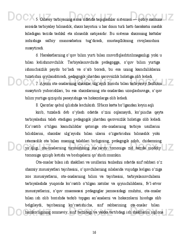 5. Oilaviy tarbiyaning asosi sifatida taqiqlashlar sistemasi — ijobiy namuna 
asosida tarbiyalay bilmaslik, shaxs hayotini u har doim turli hatti-harakatni mashk 
kiladigan   tarzda   tashkil   eta   olmaslik   natijasidir.   Bu   sistema   shaxsning   kattalar  
xohishiga   salbiy   munosabatini   tug‘diradi,   mustaqillikning   rivojlanishini  
susaytiradi. 
6. Harakatlarning o‘quv bilim yurti bilan muvofiqlashtirilmaganligi yoki u  
bilan   kelishmovchilik.   Tarbiyalanuvchida   pedagogga,   o‘quv   bilim   yurtiga  
ishonchsizlik   paydo   bo‘ladi   va   o‘sib   boradi,   bu   esa   uning   kamchiliklarini  
tuzatishni qiyilanshtiradi, pedagogik jihatdan qarovsizlik holatiga olib keladi. 
7. Ayrim ota-onalarning shaxslar ulg‘ayib borishi bilan tarbiyaviy faollikni  
susaytirib   yuborishlari,   bu   esa   shaxslarning   ota-onalardan   uzoqlashuviga,   o‘quv  
bilim yurtiga qiziqishi pasayishiga va hokazolarga olib keladi. 
8. Qarorlar qabul qilishda kechikish. SHaxs katta bo‘lgandan keyin aqli
kirib,   tuzaladi   deb   o‘ylash   odatda   o‘zini   oqlamaydi,   ko‘pincha   qayta
tarbiyalashni   talab   etadigan   pedagogik   jihatdan   qarovsizlik   holatiga   olib   keladi.  
Ko‘rsatib   o‘tilgan   kamchiliklar   qatoriga   ota-onalarning   tarbiya   usullarini  
bilishlarini,   shaxslar   ulg‘ayishi   bilan   ularni   o‘zgartirishni   bilmaslik   yoki  
istamaslik   ota   bilan   onaning   talablari   birligining,   pedagogik   odob,   chidamning  
yo‘qligi,   ota-onalarning   turmushning   ma’naviy   tomoniga   zid   tarzda   moddiy  
tomoniga qiziqib ketishi va boshqalarni qo‘shish mumkin. 
Ota-onalar bilan ish shakllari va usullarini tanlashni odatda sinf rahbari o‘z  
shaxsiy xususiyatlari tajribasini, o‘quvchilarning oilalarida vujudga kelgan o‘ziga  
xos   xususiyatlarni,   ota-onalarning   bilim   va   tajribasini,   tarbiyalanuvchilarni  
tarbiyalashda   yuqorida   ko‘rsatib   o‘tilgan   xatolar   va   qiyinchiliklarni,   fe’l-atvor  
xususiyatlarini,   o‘quv   muassasasi   pedagoglar   jamoasidagi   muhitni,   ota-onalar  
bilan   ish   olib   borishda   tarkib   topgan   an’analarni   va   hokazolarni   hisobga   olib  
belgilaydi,   tajribaning   ko‘rsatishicha,   sinf   rahbarining   ota-onalar   bilan  
hamkorligining ommaviy, sinf. tarzidagi va yakka tartibdagi ish shakllarini oqilona
16 