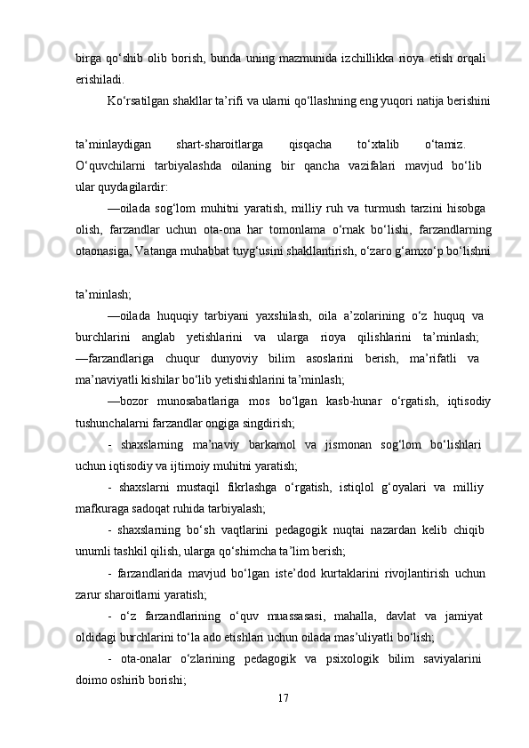 birga   qo‘shib   olib   borish,   bunda   uning   mazmunida   izchillikka   rioya   etish   orqali  
erishiladi. 
Ko‘rsatilgan shakllar ta’rifi va ularni qo‘llashning eng yuqori natija berishini
ta’minlaydigan   shart-sharoitlarga   qisqacha   to‘xtalib   o‘tamiz.  
O‘quvchilarni   tarbiyalashda   oilaning   bir   qancha   vazifalari   mavjud   bo‘lib  
ular quydagilardir: 
—oilada   sog‘lom   muhitni   yaratish,   milliy   ruh   va   turmush   tarzini   hisobga  
olish,   farzandlar   uchun   ota-ona   har   tomonlama   o‘rnak   bo‘lishi,   farzandlarning
otaonasiga, Vatanga muhabbat tuyg‘usini shakllantirish, o‘zaro g‘amxo‘p bo‘lishni
ta’minlash; 
—oilada   huquqiy   tarbiyani   yaxshilash,   oila   a’zolarining   o‘z   huquq   va  
burchlarini   anglab   yetishlarini   va   ularga   rioya   qilishlarini   ta’minlash;  
—farzandlariga   chuqur   dunyoviy   bilim   asoslarini   berish,   ma’rifatli   va  
ma’naviyatli kishilar bo‘lib yetishishlarini ta’minlash; 
—bozor   munosabatlariga   mos   bo‘lgan   kasb-hunar   o‘rgatish,   iqtisodiy
tushunchalarni farzandlar ongiga singdirish; 
-   shaxslarning   ma’naviy   barkamol   va   jismonan   sog‘lom   bo‘lishlari  
uchun iqtisodiy va ijtimoiy muhitni yaratish; 
-   shaxslarni   mustaqil   fikrlashga   o‘rgatish,   istiqlol   g‘oyalari   va   milliy  
mafkuraga sadoqat ruhida tarbiyalash; 
-   shaxslarning   bo‘sh   vaqtlarini   pedagogik   nuqtai   nazardan   kelib   chiqib  
unumli tashkil qilish, ularga qo‘shimcha ta’lim berish; 
-   farzandlarida   mavjud   bo‘lgan   iste’dod   kurtaklarini   rivojlantirish   uchun  
zarur sharoitlarni yaratish; 
-   o‘z   farzandlarining   o‘quv   muassasasi,   mahalla,   davlat   va   jamiyat  
oldidagi burchlarini to‘la ado etishlari uchun oilada mas’uliyatli bo‘lish; 
-   ota-onalar   o‘zlarining   pedagogik   va   psixologik   bilim   saviyalarini  
doimo oshirib borishi; 
17 