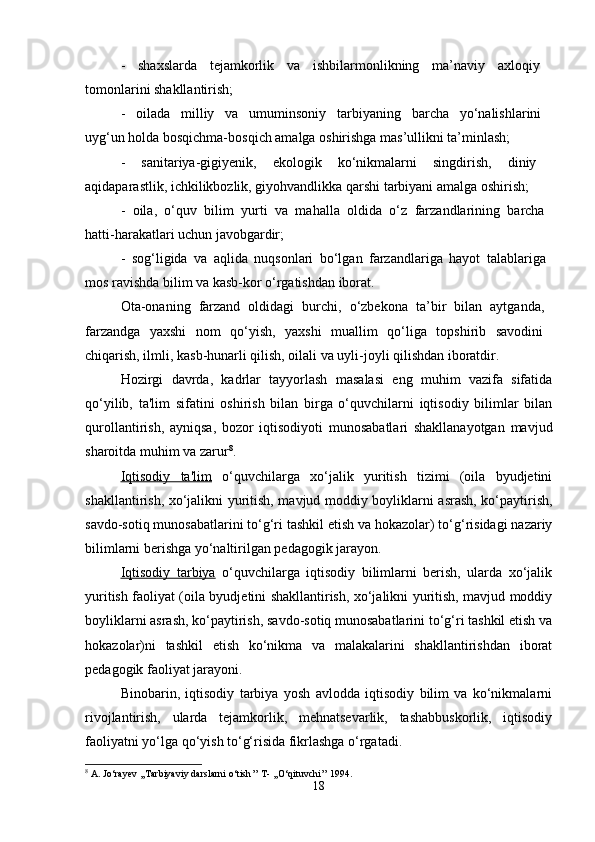 -   shaxslarda   tejamkorlik   va   ishbilarmonlikning   ma’naviy   axloqiy  
tomonlarini shakllantirish; 
-   oilada   milliy   va   umuminsoniy   tarbiyaning   barcha   yo‘nalishlarini  
uyg‘un holda bosqichma-bosqich amalga oshirishga mas’ullikni ta’minlash; 
-   sanitariya-gigiyenik,   ekologik   ko‘nikmalarni   singdirish,   diniy  
aqidaparastlik, ichkilikbozlik, giyohvandlikka qarshi tarbiyani amalga oshirish; 
-   oila,   o‘quv   bilim   yurti   va   mahalla   oldida   o‘z   farzandlarining   barcha  
hatti-harakatlari uchun javobgardir; 
-   sog‘ligida   va   aqlida   nuqsonlari   bo‘lgan   farzandlariga   hayot   talablariga  
mos ravishda bilim va kasb-kor o‘rgatishdan iborat. 
Ota-onaning   farzand   oldidagi   burchi,   o‘zbekona   ta’bir   bilan   aytganda,  
farzandga   yaxshi   nom   qo‘yish,   yaxshi   muallim   qo‘liga   topshirib   savodini  
chiqarish, ilmli, kasb-hunarli qilish, oilali va uyli-joyli qilishdan iboratdir. 
Hozirgi   davrda,   kadrlar   tayyorlash   masalasi   eng   muhim   vazifa   sifatida
qo‘yilib,   ta'lim   sifatini   oshirish   bilan   birga   o‘quvchilarni   iqtisodiy   bilimlar   bilan
qurollantirish,   ayniqsa,   bozor   iqtisodiyoti   munosabatlari   shakllanayotgan   mavjud
sharoitda muhim va zarur 8
.
Iqtisodiy   ta'lim   o‘quvchilarga   xo‘jalik   yuritish   tizimi   (oila   byudjetini
shakllantirish, xo‘jalikni yuritish, mavjud moddiy boyliklarni asrash, ko‘paytirish,
savdo-sotiq munosabatlarini to‘g‘ri tashkil etish va hokazolar) to‘g‘risidagi nazariy
bilimlarni berishga yo‘naltirilgan pedagogik jarayon. 
Iqtisodiy   tarbiya   o‘quvchilarga   iqtisodiy   bilimlarni   berish,   ularda   xo‘jalik
yuritish faoliyat (oila byudjetini shakllantirish, xo‘jalikni yuritish, mavjud moddiy
boyliklarni asrash, ko‘paytirish, savdo-sotiq munosabatlarini to‘g‘ri tashkil etish va
hokazolar)ni   tashkil   etish   ko‘nikma   va   malakalarini   shakllantirishdan   iborat
pedagogik faoliyat jarayoni. 
Binobarin,   iqtisodiy   tarbiya   yosh   avlodda   iqtisodiy   bilim   va   ko‘nikmalarni
rivojlantirish,   ularda   tejamkorlik,   mehnatsevarlik,   tashabbuskorlik,   iqtisodiy
faoliyatni yo‘lga qo‘yish to‘g‘risida fikrlashga o‘rgatadi.
8
  A .  Jo ‘ rayev  ,, Tarbiyaviy   darslarni   o ‘ tish ’’  T - ,, O ‘ qituvchi ’’ 1994.
18 