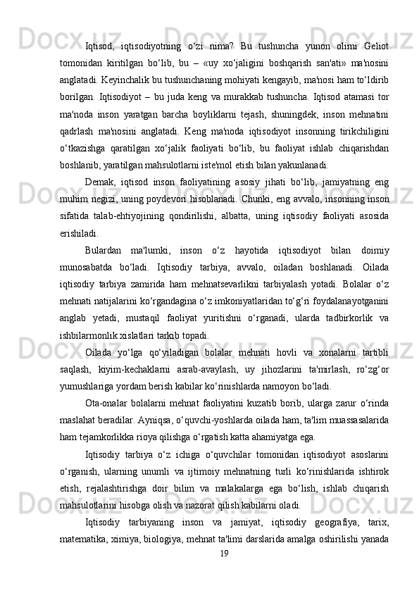 Iqtisod,   iqtisodiyotning   o‘zi   nima?   Bu   tushuncha   yunon   olimi   Geliot
tomonidan   kiritilgan   bo‘lib,   bu   –   «uy   xo‘jaligini   boshqarish   san'ati»   ma'nosini
anglatadi. Keyinchalik bu tushunchaning mohiyati kengayib, ma'nosi ham to‘ldirib
borilgan.   Iqtisodiyot   –   bu   juda   keng   va   murakkab   tushuncha.   Iqtisod   atamasi   tor
ma'noda   inson   yaratgan   barcha   boyliklarni   tejash,   shuningdek,   inson   mehnatini
qadrlash   ma'nosini   anglatadi.   Keng   ma'noda   iqtisodiyot   insonning   tirikchiligini
o‘tkazishga   qaratilgan   xo‘jalik   faoliyati   bo‘lib,   bu   faoliyat   ishlab   chiqarishdan
boshlanib, yaratilgan mahsulotlarni iste'mol etish bilan yakunlanadi. 
Demak,   iqtisod   inson   faoliyatining   asosiy   jihati   bo‘lib,   jamiyatning   eng
muhim negizi, uning poydevori hisoblanadi. Chunki, eng avvalo, insonning inson
sifatida   talab-ehtiyojining   qondirilishi,   albatta,   uning   iqtisodiy   faoliyati   asosida
erishiladi.
Bulardan   ma'lumki,   inson   o‘z   hayotida   iqtisodiyot   bilan   doimiy
munosabatda   bo‘ladi.   Iqtisodiy   tarbiya,   avvalo,   oiladan   boshlanadi.   Oilada
iqtisodiy   tarbiya   zamirida   ham   mehnatsevarlikni   tarbiyalash   yotadi.   Bolalar   o‘z
mehnati natijalarini ko‘rgandagina o‘z imkoniyatlaridan to‘g‘ri foydalanayotganini
anglab   yetadi,   mustaqil   faoliyat   yuritishni   o‘rganadi,   ularda   tadbirkorlik   va
ishbilarmonlik xislatlari tarkib topadi. 
Oilada   yo‘lga   qo‘yiladigan   bolalar   mehnati   hovli   va   xonalarni   tartibli
saqlash,   kiyim-kechaklarni   asrab-avaylash,   uy   jihozlarini   ta'mirlash,   ro‘zg‘or
yumushlariga yordam berish kabilar ko‘rinishlarda namoyon bo‘ladi.
Ota-onalar   bolalarni   mehnat   faoliyatini   kuzatib   borib,   ularga   zarur   o‘rinda
maslahat beradilar. Ayniqsa, o‘quvchi-yoshlarda oilada ham, ta'lim muassasalarida
ham tejamkorlikka rioya qilishga o‘rgatish katta ahamiyatga ega. 
Iqtisodiy   tarbiya   o‘z   ichiga   o‘quvchilar   tomonidan   iqtisodiyot   asoslarini
o‘rganish,   ularning   unumli   va   ijtimoiy   mehnatning   turli   ko‘rinishlarida   ishtirok
etish,   rejalashtirishga   doir   bilim   va   malakalarga   ega   bo‘lish,   ishlab   chiqarish
mahsulotlarini hisobga olish va nazorat qilish kabilarni oladi.
Iqtisodiy   tarbiyaning   inson   va   jamiyat,   iqtisodiy   geografiya,   tarix,
matematika, ximiya, biologiya, mehnat ta'limi darslarida amalga oshirilishi yanada
19 