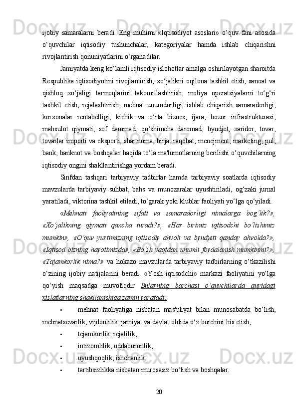 ijobiy   samaralarni   beradi.   Eng   muhimi   «Iqtisodiyot   asoslari»   o‘quv   fani   asosida
o‘quvchilar   iqtisodiy   tushunchalar,   kategoriyalar   hamda   ishlab   chiqarishni
rivojlantirish qonuniyatlarini o‘rganadilar. 
Jamiyatda keng ko‘lamli iqtisodiy islohotlar amalga oshirilayotgan sharoitda
Respublika   iqtisodiyotini   rivojlantirish,   xo‘jalikni   oqilona   tashkil   etish,   sanoat   va
qishloq   xo‘jaligi   tarmoqlarini   takomillashtirish,   moliya   operatsiyalarni   to‘g‘ri
tashkil   etish,   rejalashtirish,   mehnat   unumdorligi,   ishlab   chiqarish   samaradorligi,
korxonalar   rentabelligi,   kichik   va   o‘rta   biznes,   ijara,   bozor   infrastrukturasi,
mahsulot   qiymati,   sof   daromad,   qo‘shimcha   daromad,   byudjet,   xaridor,   tovar,
tovarlar importi va eksporti, shartnoma, birja, raqobat, menejment, marketing, pul,
bank, banknot va boshqalar haqida to‘la ma'lumotlarning berilishi o‘quvchilarning
iqtisodiy ongini shakllantirishga yordam beradi.
Sinfdan   tashqari   tarbiyaviy   tadbirlar   hamda   tarbiyaviy   soatlarda   iqtisodiy
mavzularda   tarbiyaviy   suhbat,   bahs   va   munozaralar   uyushtiriladi,   og‘zaki   jurnal
yaratiladi, viktorina tashkil etiladi, to‘garak yoki klublar faoliyati yo‘lga qo‘yiladi. 
« Mehnati   faoliyatining   sifati   va   samaradorligi   nimalarga   bog‘lik?»,
«Xo‘jalikning   qiymati   qancha   turadi?»,   «Har   birimiz   iqtisodchi   bo‘lishimiz
mumkin»,   «O‘quv   yurtimizning   iqtisodiy   ahvoli   va   byudjeti   qanday   ahvolda?»,
«Iqtisod   bizning   hayotimizda»,   «Bo‘sh   vaqtdan   unumli   foydalanish   mumkinmi?»,
«Tajamkorlik   nima?»   va   hokazo   mavzularda   tarbiyaviy   tadbirlarning   o‘tkazilishi
o‘zining   ijobiy   natijalarini   beradi.   «Yosh   iqtisodchi»   markazi   faoliyatini   yo‘lga
qo‘yish   maqsadga   muvofiqdir   Bularning   barchasi   o‘quvchilarda   quyidagi
xislatlarning shakllanishiga zamin yaratadi:
 mehnat   faoliyatiga   nisbatan   mas'uliyat   bilan   munosabatda   bo‘lish,
mehnatsevarlik, vijdonlilik, jamiyat va davlat oldida o‘z burchini his etish; 
 tejamkorlik, rejalilik; 
 intizomlilik, uddaburonlik; 
 uyushqoqlik, ishchanlik; 
 tartibsizlikka nisbatan murosasiz bo‘lish va boshqalar. 
20 