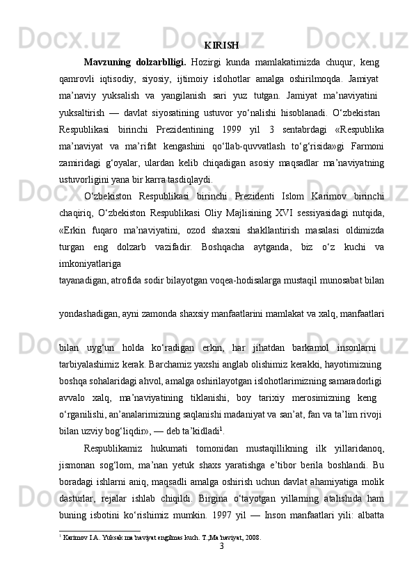 KIRISH
Mavzuning   dolzarblligi.   Hozirgi   kunda   mamlakatimizda   chuqur,   keng  
qamrovli   iqtisodiy,   siyosiy,   ijtimoiy   islohotlar   amalga   oshirilmoqda.   Jamiyat  
ma’naviy   yuksalish   va   yangilanish   sari   yuz   tutgan.   Jamiyat   ma’naviyatini  
yuksaltirish   —   davlat   siyosatining   ustuvor   yo‘nalishi   hisoblanadi.   O‘zbekistan  
Respublikasi   birinchi   Prezidentining   1999   yil   3   sentabrdagi   «Respublika
ma’naviyat   va   ma’rifat   kengashini   qo‘llab-quvvatlash   to‘g‘risida»gi   Farmoni
zamiridagi   g‘oyalar,   ulardan   kelib   chiqadigan   asosiy   maqsadlar   ma’naviyatning
ustuvorligini yana bir karra tasdiqlaydi.
O‘zbekiston   Respublikasi   birinchi   Prezidenti   Islom   Karimov   birinchi
chaqiriq,   O‘zbekiston   Respublikasi   Oliy   Majlisining   XVI   sessiyasidagi   nutqida,
«Erkin   fuqaro   ma’naviyatini,   ozod   shaxsni   shakllantirish   masalasi   oldimizda
turgan   eng   dolzarb   vazifadir.   Boshqacha   aytganda,   biz   o‘z   kuchi   va
imkoniyatlariga  
tayanadigan, atrofida sodir bilayotgan voqea-hodisalarga mustaqil munosabat bilan
yondashadigan, ayni zamonda shaxsiy manfaatlarini mamlakat va xalq, manfaatlari
bilan   uyg‘un   holda   ko‘radigan   erkin,   har   jihatdan   barkamol   insonlarni  
tarbiyalashimiz kerak. Barchamiz yaxshi anglab olishimiz kerakki, hayotimizning 
boshqa sohalaridagi ahvol, amalga oshirilayotgan islohotlarimizning samaradorligi 
avvalo   xalq,   ma’naviyatining   tiklanishi,   boy   tarixiy   merosimizning   keng  
o‘rganilishi, an’analarimizning saqlanishi madaniyat va san’at, fan va ta’lim rivoji 
bilan uzviy bog‘liqdir», — deb ta’kidladi 1
. 
Respublikamiz   hukumati   tomonidan   mustaqillikning   ilk   yillaridanoq,
jismonan   sog‘lom,   ma’nan   yetuk   shaxs   yaratishga   e’tibor   berila   boshlandi.   Bu
boradagi  ishlarni  aniq, maqsadli  amalga  oshirish uchun davlat  ahamiyatiga  molik
dasturlar,   rejalar   ishlab   chiqildi.   Birgina   o‘tayotgan   yillarning   atalishida   ham
buning   isbotini   ko‘rishimiz   mumkin.   1997   yil   —   Inson   manfaatlari   yili:   albatta
1
 Karimov I.A. Yuksak ma’naviyat engilmas kuch. T.;Ma’naviyat, 2008.
3 