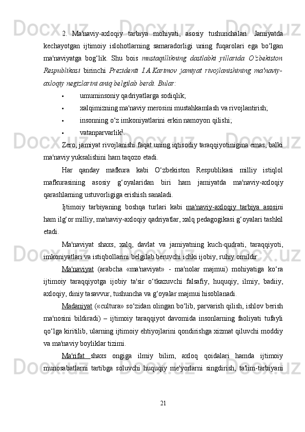 2.   Ma'naviy-axloqiy   tarbiya   mohiyati,   asosiy   tushunchalari.   Jamiyatda
kechayotgan   ijtimoiy   islohotlarning   samaradorligi   uning   fuqarolari   ega   bo‘lgan
ma'naviyatga   bog‘lik.   Shu   bois   mustaqillikning   dastlabki   yillarida   O‘zbekiston
Respublikasi   birinchi   Prezidenti   I.A.Karimov   jamiyat   rivojlanishining   ma'naviy-
axloqiy negizlarini aniq belgilab berdi. Bular:  
 umuminsoniy qadriyatlarga sodiqlik; 
 xalqimizning ma'naviy merosini mustahkamlash va rivojlantirish; 
 insonning o‘z imkoniyatlarini erkin namoyon qilishi; 
 vatanparvarlik 1
. 
Zero, jamiyat rivojlanishi faqat uning iqtisodiy taraqqiyotinigina emas, balki
ma'naviy yuksalishini ham taqozo etadi. 
Har   qanday   mafkura   kabi   O‘zbekiston   Respublikasi   milliy   istiqlol
mafkurasining   asosiy   g‘oyalaridan   biri   ham   jamiyatda   ma'naviy-axloqiy
qarashlarning ustuvorligiga erishish sanaladi.
Ijtimoiy   tarbiyaning   boshqa   turlari   kabi   ma'naviy-axloqiy   tarbiya   asosi ni
ham ilg‘or milliy, ma'naviy-axloqiy qadriyatlar, xalq pedagogikasi g‘oyalari tashkil
etadi. 
Ma'naviyat   shaxs,   xalq,   davlat   va   jamiyatning   kuch-qudrati,   taraqqiyoti,
imkoniyatlari va istiqbollarini belgilab beruvchi ichki ijobiy, ruhiy omildir.
Ma'naviyat   (arabcha   «ma'naviyat»   -   ma'nolar   majmui)   mohiyatiga   ko‘ra
ijtimoiy   taraqqiyotga   ijobiy   ta'sir   o‘tkazuvchi   falsafiy,   huquqiy,   ilmiy,   badiiy,
axloqiy, diniy tasavvur, tushuncha va g‘oyalar majmui hisoblanadi. 
Madaniyat  («cultura» so‘zidan olingan bo‘lib, parvarish qilish, ishlov berish
ma'nosini   bildiradi)   –   ijtimoiy   taraqqiyot   davomida   insonlarning   faoliyati   tufayli
qo‘lga kiritilib, ularning ijtimoiy ehtiyojlarini qondirishga xizmat qiluvchi moddiy
va ma'naviy boyliklar tizimi. 
Ma'rifat   shaxs   ongiga   ilmiy   bilim,   axloq   qoidalari   hamda   ijtimoiy
munosabatlarni   tartibga   soluvchi   huquqiy   me'yorlarni   singdirish,   ta'lim-tarbiyani
21 