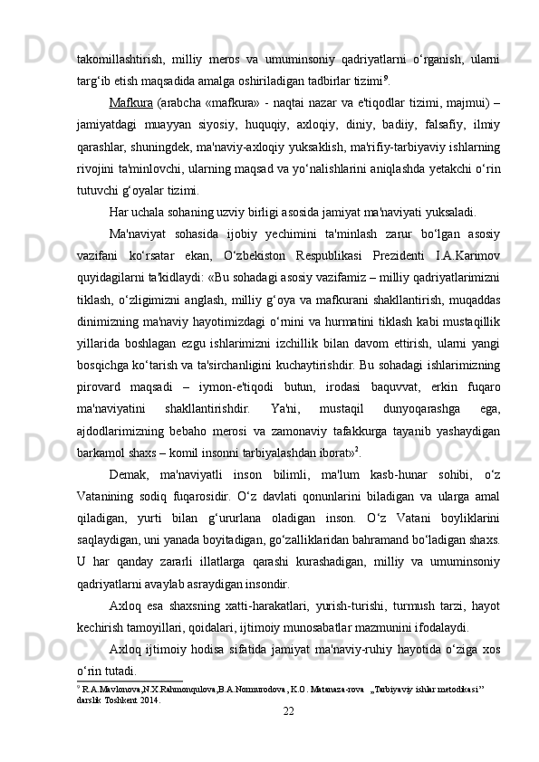 takomillashtirish,   milliy   meros   va   umuminsoniy   qadriyatlarni   o‘rganish,   ularni
targ‘ib etish maqsadida amalga oshiriladigan tadbirlar tizimi 9
. 
Mafkura   (arabcha   «mafkura»  -   naqtai   nazar   va  e'tiqodlar   tizimi,  majmui)  –
jamiyatdagi   muayyan   siyosiy,   huquqiy,   axloqiy,   diniy,   badiiy,   falsafiy,   ilmiy
qarashlar, shuningdek, ma'naviy-axloqiy yuksaklish, ma'rifiy-tarbiyaviy ishlarning
rivojini ta'minlovchi, ularning maqsad va yo‘nalishlarini aniqlashda yetakchi o‘rin
tutuvchi g‘oyalar tizimi. 
Har uchala sohaning uzviy birligi asosida jamiyat ma'naviyati yuksaladi.
Ma'naviyat   sohasida   ijobiy   yechimini   ta'minlash   zarur   bo‘lgan   asosiy
vazifani   ko‘rsatar   ekan,   O‘zbekiston   Respublikasi   Prezidenti   I.A.Karimov
quyidagilarni ta'kidlaydi: «Bu sohadagi asosiy vazifamiz – milliy qadriyatlarimizni
tiklash,   o‘zligimizni   anglash,   milliy   g‘oya  va   mafkurani   shakllantirish,   muqaddas
dinimizning ma'naviy hayotimizdagi  o‘rnini va hurmatini  tiklash  kabi mustaqillik
yillarida   boshlagan   ezgu   ishlarimizni   izchillik   bilan   davom   ettirish,   ularni   yangi
bosqichga ko‘tarish va ta'sirchanligini kuchaytirishdir. Bu sohadagi ishlarimizning
pirovard   maqsadi   –   iymon-e'tiqodi   butun,   irodasi   baquvvat,   erkin   fuqaro
ma'naviyatini   shakllantirishdir.   Ya'ni,   mustaqil   dunyoqarashga   ega,
ajdodlarimizning   bebaho   merosi   va   zamonaviy   tafakkurga   tayanib   yashaydigan
barkamol shaxs – komil insonni tarbiyalashdan iborat» 2
. 
Demak,   ma'naviyatli   inson   bilimli,   ma'lum   kasb-hunar   sohibi,   o‘z
Vatanining   sodiq   fuqarosidir.   O‘z   davlati   qonunlarini   biladigan   va   ularga   amal
qiladigan,   yurti   bilan   g‘ururlana   oladigan   inson.   O‘z   Vatani   boyliklarini
saqlaydigan, uni yanada boyitadigan, go‘zalliklaridan bahramand bo‘ladigan shaxs.
U   har   qanday   zararli   illatlarga   qarashi   kurashadigan,   milliy   va   umuminsoniy
qadriyatlarni avaylab asraydigan insondir.
Axloq   esa   shaxsning   xatti-harakatlari,   yurish-turishi,   turmush   tarzi,   hayot
kechirish tamoyillari, qoidalari, ijtimoiy munosabatlar mazmunini ifodalaydi. 
Axloq   ijtimoiy   hodisa   sifatida   jamiyat   ma'naviy-ruhiy   hayotida   o‘ziga   xos
o‘rin tutadi.
9
  R . A . Mavlonova , N . X . Rahmonqulova , B . A . Normurodova ,  K . O .  Matanaza - rova   ,, Tarbiyaviy   ishlar   metodikasi ’’ 
darslik   Toshkent  2014.
22 