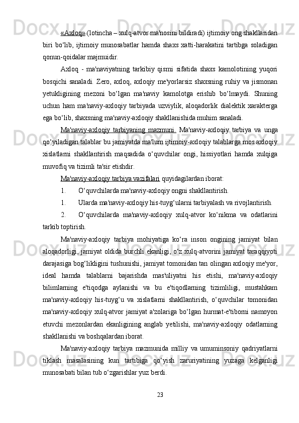 «Axloq»  (lotincha – xulq-atvor ma'nosini bildiradi) ijtimoiy ong shakllaridan
biri   bo‘lib,   ijtimoiy   munosabatlar   hamda   shaxs   xatti-harakatini   tartibga   soladigan
qonun-qoidalar majmuidir. 
Axloq   -   ma'naviyatning   tarkibiy   qismi   sifatida   shaxs   kamolotining   yuqori
bosqichi   sanaladi.   Zero,   axloq,  axloqiy   me'yorlarsiz   shaxsning   ruhiy  va   jismonan
yetukligining   mezoni   bo‘lgan   ma'naviy   kamolotga   erishib   bo‘lmaydi.   Shuning
uchun   ham   ma'naviy-axloqiy   tarbiyada   uzviylik,   aloqadorlik   dialektik   xarakterga
ega bo‘lib, shaxsning ma'naviy-axloqiy shakllanishida muhim sanaladi.
Ma'naviy-axloqiy   tarbiyaning   mazmuni.   Ma'naviy-axloqiy   tarbiya   va   unga
qo‘yiladigan talablar bu jamiyatda ma'lum ijtimoiy-axloqiy talablarga mos axloqiy
xislatlarni   shakllantirish   maqsadida   o‘quvchilar   ongi,   hissiyotlari   hamda   xulqiga
muvofiq va tizimli ta'sir etishdir. 
Ma'naviy-axloqiy tarbiya vazifalari  quyidagilardan iborat: 
1. O‘quvchilarda ma'naviy-axloqiy ongni shakllantirish. 
1. Ularda ma'naviy-axloqiy his-tuyg‘ularni tarbiyalash va rivojlantirish. 
2. O‘quvchilarda   ma'naviy-axloqiy   xulq-atvor   ko‘nikma   va   odatlarini
tarkib toptirish. 
Ma'naviy-axloqiy   tarbiya   mohiyatiga   ko‘ra   inson   ongining   jamiyat   bilan
aloqadorligi, jamiyat oldida burchli ekanligi, o‘z xulq-atvorini jamiyat taraqqiyoti
darajasiga bog‘likligini tushunishi, jamiyat tomonidan tan olingan axloqiy me'yor,
ideal   hamda   talablarni   bajarishda   mas'uliyatni   his   etishi,   ma'naviy-axloqiy
bilimlarning   e'tiqodga   aylanishi   va   bu   e'tiqodlarning   tizimliligi,   mustahkam
ma'naviy-axloqiy   his-tuyg‘u   va   xislatlarni   shakllantirish,   o‘quvchilar   tomonidan
ma'naviy-axloqiy   xulq-atvor   jamiyat   a'zolariga   bo‘lgan   hurmat-e'tiborni   namoyon
etuvchi   mezonlardan   ekanligining   anglab   yetilishi,   ma'naviy-axloqiy   odatlarning
shakllanishi va boshqalardan iborat. 
Ma'naviy-axloqiy   tarbiya   mazmunida   milliy   va   umuminsoniy   qadriyatlarni
tiklash   masalasining   kun   tartibiga   qo‘yish   zaruriyatining   yuzaga   kelganligi
munosabati bilan tub o‘zgarishlar yuz berdi.
23 