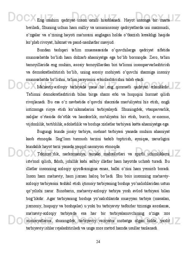 Eng   muhim   qadriyat   inson   omili   hisoblanadi.   Hayot   insonga   bir   marta
beriladi, Shuning uchun ham milliy va umuminsoniy qadriyatlarda uni mazmunli,
o‘zgalar   va   o‘zining   hayoti   ma'nosini   anglagan   holda   o‘tkazish   kerakligi   haqida
ko‘plab rivoyat, hikmat va pand-nasihatlar mavjud. 
Bundan   tashqari   ta'lim   muassasasida   o‘quvchilarga   qadriyat   sifatida
munosabatda   bo‘lish   ham   dolzarb   ahamiyatga   ega   bo‘lib   bormoqda.   Zero,   ta'lim
tamoyillarida   eng   muhim,   asosiy   tamoyillardan   biri   ta'limni   insonparvarlashtirish
va   demokratlashtirish   bo‘lib,   uning   asosiy   mohiyati   o‘quvchi   shaxsiga   insoniy
munosabatda bo‘lishni, ta'lim jarayonini erkinlashtirishni talab etadi.
Ma'naviy-axloqiy   tarbiyada   yana   bir   eng   qimmatli   qadriyat   erkinlikdir.
Ta'limni   demokratlashtirish   bilan   birga   shaxs   erki   va   huquqini   hurmat   qilish
rivojlanadi.   Bu   esa   o‘z   navbatida   o‘quvchi   shaxsida   mas'uliyatni   his   etish,   ongli
intizomga   rioya   etish   ko‘nikmalarini   tarbiyalaydi.   Shuningdek,   vtanparvarlik,
xalqlar   o‘rtasida   do‘stlik   va   hamkorlik,   ms'uliyatni   his   etish,   burch,   or-nomus,
vijdonlilik, tartiblilik, adolatlilik va boshqa xislatlar tarbiyasi katta ahamiyatga ega.
Bugungi   kunda   jinsiy   tarbiya,   mehnat   tarbiyasi   yanada   muhim   ahamiyat
kasb   etmoqda.   Sog‘lom   turmush   tarzini   tarkib   toptirish,   ayniqsa,   zarurligini
kundalik hayot tarzi yanada yaqqol namoyon etmoqda.
Tekinxo‘rlik,   narkomaniya,   tamaki   mahsulotlari   va   spirtli   ichimliklarni
iste'mol   qilish,   fahsh,   johillik   kabi   salbiy   illatlar   ham   hayotda   uchrab   turadi.   Bu
illatlar   insonning   axloqiy   qiyofasinigina   emas,   balki   o‘zini   ham   yemirib   boradi.
Inson   ham   ma'naviy,   ham   jisman   haloq   bo‘ladi.   Shu   bois   insonning   ma'naviy-
axloqiy tarbiyasini tashkil etish ijtimoiy tarbiyaning boshqa yo‘nalishlaridan ustun
qo‘yilishi   zarur.   Binobarin,   ma'naviy-axloqiy   tarbiya   yosh   avlod   tarbiyasi   bilan
bog‘likdir.   Agar   tarbiyaning   boshqa   yo‘nalishlarida   muayyan   tarbiya   (masalan,
jismoniy, huquqiy va boshqalar) u yoki bu tarbiyaviy tadbirlar tizimiga asoslansa,
ma'naviy-axloqiy   tarbiyada   esa   har   bir   tarbiyalanuvchining   o‘ziga   xos
xususiyatlarini,   shuningdek,   tarbiyaviy   vaziyatni   inobatga   olgan   holda,   yaxlit
tarbiyaviy ishlar rejalashtiriladi va unga mos metod hamda usullar tanlanadi. 
24 