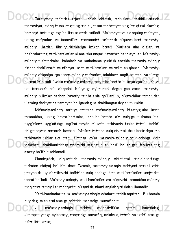Tarbiyaviy   tadbirlar   rejasini   ishlab   chiqish,   tadbirlarni   tashkil   etishda
ma'naviyat,   axloq   inson   ongining   shakli,   inson   madaniyatining   bir   qismi   ekanligi
haqidagi tushunga ega bo‘lish nazarda tutiladi. Ma'naviyat va axloqning mohiyati,
uning   me'yorlari   va   tamoyillari   mazmunini   tushunish   o‘quvchilarni   ma'naviy-
axloqiy   jihatdan   fikr   yuritishlariga   imkon   beradi.   Natijada   ular   o‘zlari   va
boshqalarning xatti-harakatlarini ana shu nuqtai nazardan baholaydilar. Ma'naviy-
axloqiy   tushunchalar,   baholash   va   muhokama   yuritish   asosida   ma'naviy-axloqiy
e'tiqod   shakllanadi   va  nihoyat   inson   xatti-harakati   va  xulqi   aniqlanadi.   Ma'naviy-
axloqiy   e'tiqodga   ega   inson   axloqiy   me'yorlar,   talablarni   ongli   bajaradi   va   ularga
hurmat bildiradi. Lekin ma'naviy-axloqiy me'yorlar haqida bilimga ega bo‘lish va
uni   tushunish   hali   e'tiqodni   faoliyatga   aylantiradi   degan   gap   emas,   ma'naviy-
axloqiy   bilimlar   qachon   hayotiy   tajribalarda   qo‘llanilib,   o‘quvchilar   tomonidan
ularning faoliyatida namoyon bo‘lgandagina shakllangan deyish mumkin.
Ma'naviy-axloqiy   tarbiya   tizimida   ma'naviy-axloqiy   his-tuyg‘ular   inson
tomonidan,   uning   hovea-hodisalar,   kishilar   hamda   o‘z   xulqiga   nisbatan   his-
tuyg‘ularni   uyg‘otishga   rag‘bat   paydo   qiluvchi   tarbiyaviy   ishlar   tizimli   tashkil
etilgandagina   samarali   kechadi.   Mazkur   tizimda   xulq-atvorni   shakllantirishga   oid
tarbiyaviy   ishlar   aks   etadi.   Shunga   ko‘ra   ma'naviy-axloqiy   xulq-odobga   doir
xislatlarni   shakllantirishga   undovchi   rag‘bat   bilan   hosil   bo‘ladigan   faoliyat   eng
asosiy bo‘lib hisoblanadi. 
Shuningdek,   o‘quvchida   ma'naviy-axloqiy   xislatlarni   shakllantirishga
nisbatan   ehtiyoj   bo‘lishi   shart.   Demak,   ma'naviy-axloqiy   tarbiyani   tashkil   etish
jarayonida   uyushtiriluvchi   tadbirlar   xulq-odobga   doir   xatti-harakatlar   zanjiridan
iborat   bo‘ladi.   Ma'naviy-axloqiy   xatti-harakatlar   esa   o‘quvchi   tomonidan   axloqiy
me'yor va tamoyillar mohiyatini o‘rganish, ularni anglab yetishdan iboratdir.
Xatti-harakatlar tizimi ma'naviy-axloqiy odatlarni tarkib toptiradi.  Bu borada
quyidagi talablarni amalga oshirish maqsadga muvofiqdir: 
 ma'naviy-axloqiy   tarbiya   axloqsizlikka   qarshi   kurashdagi
«kompaniya»ga   aylanmay,   maqsadga   muvofiq,   uzluksiz,   tizimli   va   izchil   amalga
oshirilishi zarur; 
25 