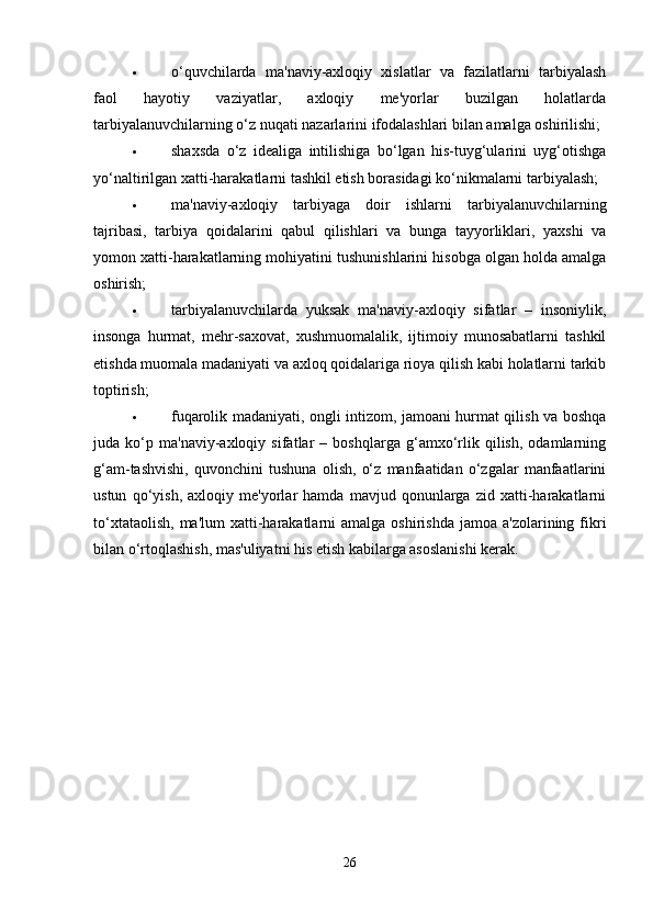  o‘quvchilarda   ma'naviy-axloqiy   xislatlar   va   fazilatlarni   tarbiyalash
faol   hayotiy   vaziyatlar,   axloqiy   me'yorlar   buzilgan   holatlarda
tarbiyalanuvchilarning o‘z nuqati nazarlarini ifodalashlari bilan amalga oshirilishi; 
 shaxsda   o‘z   idealiga   intilishiga   bo‘lgan   his-tuyg‘ularini   uyg‘otishga
yo‘naltirilgan xatti-harakatlarni tashkil etish borasidagi ko‘nikmalarni tarbiyalash; 
 ma'naviy-axloqiy   tarbiyaga   doir   ishlarni   tarbiyalanuvchilarning
tajribasi,   tarbiya   qoidalarini   qabul   qilishlari   va   bunga   tayyorliklari,   yaxshi   va
yomon xatti-harakatlarning mohiyatini tushunishlarini hisobga olgan holda amalga
oshirish; 
 tarbiyalanuvchilarda   yuksak   ma'naviy-axloqiy   sifatlar   –   insoniylik,
insonga   hurmat,   mehr-saxovat,   xushmuomalalik,   ijtimoiy   munosabatlarni   tashkil
etishda muomala madaniyati va axloq qoidalariga rioya qilish kabi holatlarni tarkib
toptirish; 
 fuqarolik madaniyati, ongli intizom, jamoani hurmat qilish va boshqa
juda   ko‘p   ma'naviy-axloqiy   sifatlar   –   boshqlarga   g‘amxo‘rlik   qilish,   odamlarning
g‘am-tashvishi,   quvonchini   tushuna   olish,   o‘z   manfaatidan   o‘zgalar   manfaatlarini
ustun   qo‘yish,   axloqiy   me'yorlar   hamda   mavjud   qonunlarga   zid   xatti-harakatlarni
to‘xtataolish,  ma'lum   xatti-harakatlarni   amalga oshirishda  jamoa  a'zolarining  fikri
bilan o‘rtoqlashish, mas'uliyatni his etish kabilarga asoslanishi kerak. 
26 
