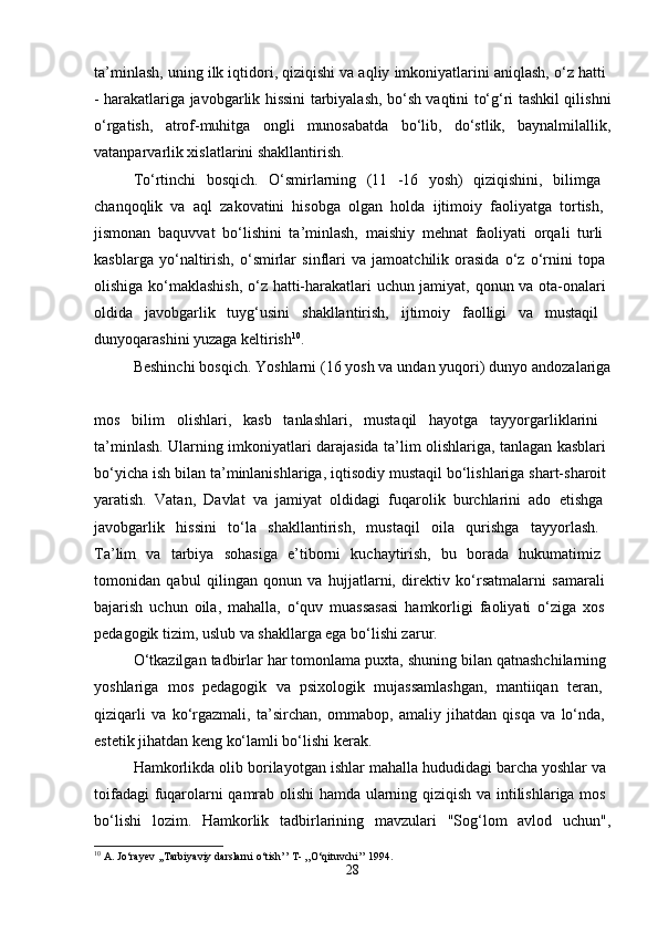 ta’minlash, uning ilk iqtidori, qiziqishi va aqliy imkoniyatlarini aniqlash, o‘z hatti 
- harakatlariga javobgarlik hissini tarbiyalash, bo‘sh vaqtini to‘g‘ri tashkil qilishni
o‘rgatish,   atrof-muhitga   ongli   munosabatda   bo‘lib,   do‘stlik,   baynalmilallik,
vatanparvarlik xislatlarini shakllantirish. 
To‘rtinchi   bosqich.   O‘smirlarning   (11   -16   yosh)   qiziqishini,   bilimga  
chanqoqlik   va   aql   zakovatini   hisobga   olgan   holda   ijtimoiy   faoliyatga   tortish,  
jismonan   baquvvat   bo‘lishini   ta’minlash,   maishiy   mehnat   faoliyati   orqali   turli  
kasblarga   yo‘naltirish,   o‘smirlar   sinflari   va   jamoatchilik   orasida   o‘z   o‘rnini   topa  
olishiga ko‘maklashish, o‘z hatti-harakatlari uchun jamiyat, qonun va ota-onalari  
oldida   javobgarlik   tuyg‘usini   shakllantirish,   ijtimoiy   faolligi   va   mustaqil  
dunyoqarashini yuzaga keltirish 10
. 
Beshinchi bosqich. Yoshlarni (16 yosh va undan yuqori) dunyo andozalariga
mos   bilim   olishlari,   kasb   tanlashlari,   mustaqil   hayotga   tayyorgarliklarini  
ta’minlash. Ularning imkoniyatlari darajasida ta’lim olishlariga, tanlagan kasblari  
bo‘yicha ish bilan ta’minlanishlariga, iqtisodiy mustaqil bo‘lishlariga shart-sharoit 
yaratish.   Vatan,   Davlat   va   jamiyat   oldidagi   fuqarolik   burchlarini   ado   etishga  
javobgarlik   hissini   to‘la   shakllantirish,   mustaqil   oila   qurishga   tayyorlash.  
Ta’lim   va   tarbiya   sohasiga   e’tiborni   kuchaytirish,   bu   borada   hukumatimiz  
tomonidan   qabul   qilingan   qonun   va   hujjatlarni,   direktiv   ko‘rsatmalarni   samarali  
bajarish   uchun   oila,   mahalla,   o‘quv   muassasasi   hamkorligi   faoliyati   o‘ziga   xos  
pedagogik tizim, uslub va shakllarga ega bo‘lishi zarur. 
O‘tkazilgan tadbirlar har tomonlama puxta, shuning bilan qatnashchilarning 
yoshlariga   mos   pedagogik   va   psixologik   mujassamlashgan,   mantiiqan   teran,  
qiziqarli   va   ko‘rgazmali,   ta’sirchan,   ommabop,   amaliy   jihatdan   qisqa   va   lo‘nda,  
estetik jihatdan keng ko‘lamli bo‘lishi kerak. 
Hamkorlikda olib borilayotgan ishlar mahalla hududidagi barcha yoshlar va 
toifadagi fuqarolarni qamrab olishi hamda ularning qiziqish va intilishlariga mos  
bo‘lishi   lozim.   Hamkorlik   tadbirlarining   mavzulari   "Sog‘lom   avlod   uchun",
10
  A .  Jo ‘ rayev  ,, Tarbiyaviy   darslarni   o ‘ tish ’’  T - ,, O ‘ qituvchi ’’ 1994.
28 