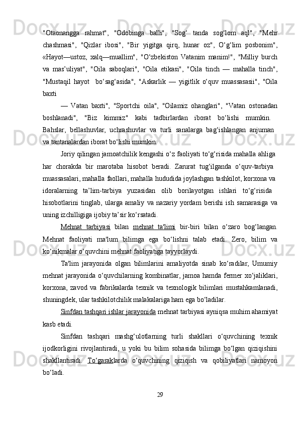 "Otaonangga   rahmat",   "Odobinga   balli",   "Sog‘   tanda   sog‘lom   aql",   "Mehr
chashmasi",   "Qizlar   ibosi",   "Bir   yigitga   qirq,   hunar   oz",   O‘g‘lim   posbonim",
«Hayot—ustoz,   xalq—muallim",   "O‘zbekiston   Vatanim   manim!",   "Milliy   burch
va   mas’uliyat",   "Oila   saboqlari",   "Oila   etikasi",   "Oila   tinch   —   mahalla   tinch",
"Mustaqil   hayot     bo‘sag‘asida",   "Askarlik   —   yigitlik   o‘quv   muassasasii",   "Oila
baxti
—   Vatan   baxti",   "Sportchi   oila",   "Oilamiz   ohanglari",   "Vatan   ostonadan
boshlanadi",   "Biz   kimmiz"   kabi   tadbirlardan   iborat   bo‘lishi   mumkin.  
Bahslar,   bellashuvlar,   uchrashuvlar   va   turli   sanalarga   bag‘ishlangan   anjuman  
va tantanalardan iborat bo‘lishi mumkin. 
Joriy qilingan jamoatchilik kengashi o‘z faoliyati to‘g‘risida mahalla ahliga 
har   chorakda   bir   marotaba   hisobot   beradi.   Zarurat   tug‘ilganda   o‘quv-tarbiya  
muassasalari, mahalla faollari, mahalla hududida joylashgan tashkilot, korxona va 
idoralarning   ta’lim-tarbiya   yuzasidan   olib   borilayotgan   ishlari   to‘g‘risida  
hisobotlarini   tinglab,   ularga   amaliy   va   nazariy   yordam   berishi   ish   samarasiga   va
uning izchilligiga ijobiy ta’sir ko‘rsatadi. 
Mehnat   tarbiyasi   bilan   mehnat   ta'limi   bir-biri   bilan   o‘zaro   bog‘langan.
Mehnat   faoliyati   ma'lum   bilimga   ega   bo‘lishni   talab   etadi.   Zero,   bilim   va
ko‘nikmalar o‘quvchini mehnat faoliyatiga tayyorlaydi. 
Ta'lim   jarayonida   olgan   bilimlarini   amaliyotda   sinab   ko‘radilar,   Umumiy
mehnat jarayonida o‘quvchilarning kombinatlar, jamoa hamda fermer xo‘jaliklari,
korxona,   zavod   va   fabrikalarda   texnik   va   texnologik   bilimlari   mustahkamlanadi,
shuningdek, ular tashkilotchilik malakalariga ham ega bo‘ladilar.
Sinfdan tashqari ishlar jarayonida  mehnat tarbiyasi ayniqsa muhim ahamiyat
kasb etadi. 
Sinfdan   tashqari   mashg‘ulotlarning   turli   shakllari   o‘quvchining   texnik
ijodkorligini   rivojlantiradi,   u   yoki   bu   bilim   sohasida   bilimga   bo‘lgan   qiziqishini
shakllantiradi.   To‘garak larda   o‘quvchining   qiziqish   va   qobiliyatlari   namoyon
bo‘ladi.
29 