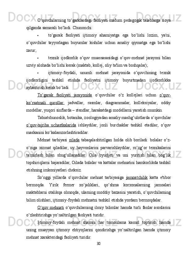 O‘quvchilarning  to‘garklardagi  faoliyati   ma'lum   pedagogik  talablarga  rioya
qilganda samarali bo‘ladi.  Chunonchi: 
 to‘garak   faoliyati   ijtimoiy   ahamiyatga   ega   bo‘lishi   lozim,   ya'ni,
o‘quvchilar   tayyorlagan   buyumlar   kishilar   uchun   amaliy   qiymatga   ega   bo‘lishi
zarur; 
 texnik   ijodkorlik   o‘quv   muassasasidagi   o‘quv-mehnat   jarayoni   bilan
uzviy alohada bo‘lishi kerak (maktab, kollej, oliy ta'lim va boshqalar); 
 ijtimoiy-foydali,   unumli   mehnat   jarayonida   o‘quvchining   texnik
ijodkorligini   tashkil   etishda   faoliyatni   ijtimoiy   buyurtmadan   ijodkorlikka
aylantirish kerak bo‘ladi. 
To‘garak   faoliyati   jarayonida   o‘quvchilar   o‘z   kollejlari   uchun   o‘quv-
ko‘rsatmali   qurollar:   jadvallar,   rasmlar,   diagrammalar,   kolleksiyalar,   oddiy
modellar, yuqori sinflarda – stendlar, harakatdagi modellarni yaratish mumkin. 
Tabiatshunoslik, botanika, zoologiyadan amaliy mashg‘ulotlarda o‘quvchilar
o‘quv-tajriba   uchastkalarida   ishlaydilar,   jonli   burchaklar   tashkil   etadilar,   o‘quv
maskanini ko‘kalamzorlashtiradilar.
Mehnat   tarbiyasi   oilada   tabaqalashtirilgan   holda   olib   boriladi:   bolalar   o‘z-
o‘ziga   xizmat   qiladilar,   uy   hayvonlarini   parvarishlaydilar,   ro‘zg‘or   texnikalarini
ta'mirlash   bilan   shug‘ullanadilar.   Oila   byudjeti   va   uni   yuritish   bilan   bog‘lik
topshiriqlarni bajaradilar, Oilada bolalar va kattalar mehnatini hamkorlikda tashkil
etishning imkoniyatlari cheksiz. 
So‘nggi   yillarda   o‘quvchilar   mehnat   tarbiyasiga   jamoatchilik   katta   e'tibor
bermoqda.   Yirik   fermer   xo‘jaliklari,   qo‘shma   korxonalarning   jamoalari
maktablarni otalikqa olmoqda, ularning moddiy bazasini yaratish, o‘quvchilarning
bilim olishlari, ijtimoiy-foydali mehnatni tashkil etishda yordam bermoqdalar.
O‘quv   mehnati   o‘quvchilarning   ilmiy   bilimlar   hamda   turli   fanlar   asoslarini
o‘zlashtirishga yo‘naltirilgan faoliyati turidir. 
Ijtimoiy-foydali   mehnat   shaxsni   har   tomonlama   kamol   toptirish   hamda
uning   muayyan   ijtimoiy   ehtiyojlarini   qondirishga   yo‘naltirilgan   hamda   ijtimoiy
mehnat xarakteridagi faoliyati turidir. 
30 