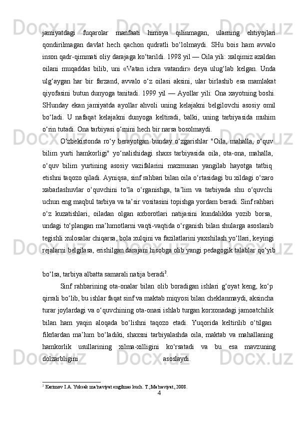jamiyatdagi   fuqarolar   manfaati   himoya   qilinmagan,   ularning   ehtiyojlari
qondirilmagan   davlat   hech   qachon   qudratli   bo‘lolmaydi.   SHu   bois   ham   avvalo
inson qadr-qimmati oliy darajaga ko‘tarildi. 1998 yil — Oila yili: xalqimiz azaldan
oilani   muqaddas   bilib,   uni   «Vatan   ichra   vatandir»   deya   ulug‘lab   kelgan.   Unda
ulg‘aygan   har   bir   farzand,   avvalo   o‘z   oilasi   aksini,   ular   birlashib   esa   mamlakat
qiyofasini butun dunyoga tanitadi. 1999 yil — Ayollar yili: Ona xayotning boshi.
SHunday   ekan   jamiyatda   ayollar   ahvoli   uning   kelajakni   belgilovchi   asosiy   omil
bo‘ladi.   U   nafaqat   kelajakni   dunyoga   keltiradi,   balki,   uning   tarbiyasida   muhim
o‘rin tutadi. Ona tarbiyasi o‘rnini hech bir narsa bosolmaydi. 
O‘zbekistonda   ro‘y   berayotgan   bunday   o‘zgarishlar   "Oila,   mahalla,   o‘quv  
bilim   yurti   hamkorligi"   yo‘nalishidagi   shaxs   tarbiyasida   oila,   ota-ona,   mahalla,  
o‘quv   bilim   yurtining   asosiy   vazifalarini   mazmunan   yangilab   hayotga   tatbiq  
etishni taqozo qiladi. Ayniqsa, sinf rahbari bilan oila o‘rtasidagi bu xildagi o‘zaro 
xabarlashuvlar   o‘quvchini   to‘la   o‘rganishga,   ta’lim   va   tarbiyada   shu   o‘quvchi  
uchun eng maqbul tarbiya va ta’sir vositasini topishga yordam beradi. Sinf rahbari 
o‘z   kuzatishlari,   oiladan   olgan   axborotlari   natijasini   kundalikka   yozib   borsa,  
undagi to‘plangan ma’lumotlarni vaqti-vaqtida o‘rganish bilan shularga asoslanib  
tegishli xulosalar chiqarsa, bola xulqini va fazilatlarini yaxshilash yo‘llari, keyingi 
rejalarni belgilasa, erishilgan darajani hisobga olib yangi pedagogik talablar qo‘yib
bo‘lsa, tarbiya albatta samarali natija beradi 2
. 
Sinf   rahbarining   ota-onalar   bilan   olib   boradigan   ishlari   g‘oyat   keng,   ko‘p  
qirrali bo‘lib, bu ishlar faqat sinf va maktab miqyosi bilan cheklanmaydi, aksincha 
turar joylardagi va o‘quvchining ota-onasi ishlab turgan korxonadagi jamoatchilik 
bilan   ham   yaqin   aloqada   bo‘lishni   taqozo   etadi.   Yuqorida   keltirilib   o‘tilgan  
fikrlardan   ma’lum   bo‘ladiki,   shaxsni   tarbiyalashda   oila,   maktab   va   mahallaning  
hamkorlik   usullarining   xilma-xilligini   ko‘rsatadi   va   bu   esa   mavzuning
dolzarbligini   asoslaydi.  
2
  Karimov   I . A .  Yuksak   ma ’ naviyat   engilmas   kuch . T.;Ma’naviyat, 2008.
4 