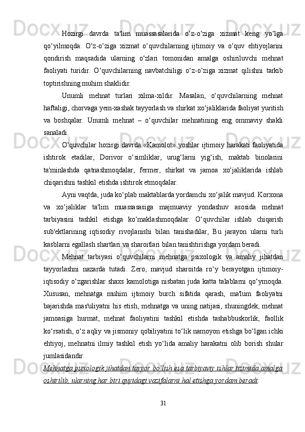 Hozirgi   davrda   ta'lim   muassasalarida   o‘z-o‘ziga   xizmat   keng   yo‘lga
qo‘yilmoqda.   O‘z-o‘ziga   xizmat   o‘quvchilarning   ijtimoiy   va   o‘quv   ehtiyojlarini
qondirish   maqsadida   ularning   o‘zlari   tomonidan   amalga   oshiriluvchi   mehnat
faoliyati   turidir.   O‘quvchilarning   navbatchiligi   o‘z-o‘ziga   xizmat   qilishni   tarkib
toptirishning muhim shaklidir. 
Unumli   mehnat   turlari   xilma-xildir.   Masalan,   o‘quvchilarning   mehnat
haftaligi, chorvaga yem-xashak tayyorlash va shirkat xo‘jaliklarida faoliyat yuritish
va   boshqalar.   Unumli   mehnat   –   o‘quvchilar   mehnatining   eng   ommaviy   shakli
sanaladi. 
O‘quvchilar hozirgi davrda «Kamolot» yoshlar ijtimoiy harakati faoliyatida
ishtirok   etadilar,   Dorivor   o‘simliklar,   urug‘larni   yig‘ish,   maktab   binolarini
ta'minlashda   qatnashmoqdalar,   fermer,   shirkat   va   jamoa   xo‘jaliklarida   ishlab
chiqarishni tashkil etishda ishtirok etmoqdalar. 
Ayni vaqtda, juda ko‘plab maktablarda yordamchi xo‘jalik mavjud. Korxona
va   xo‘jaliklar   ta'lim   muassasasiga   majmuaviy   yondashuv   asosida   mehnat
tarbiyasini   tashkil   etishga   ko‘maklashmoqdalar.   O‘quvchilar   ishlab   chiqarish
sub'ektlarining   iqtisodiy   rivojlanishi   bilan   tanishadilar,   Bu   jarayon   ularni   turli
kasblarni egallash shartlari va sharoitlari bilan tanishtirishga yordam beradi.
Mehnat   tarbiyasi   o‘quvchilarni   mehnatga   psixologik   va   amaliy   jihatdan
tayyorlashni   nazarda   tutadi.   Zero,   mavjud   sharoitda   ro‘y   berayotgan   ijtimoiy-
iqtisodiy o‘zgarishlar   shaxs  kamolotiga  nisbatan  juda katta  talablarni  qo‘ymoqda.
Xususan,   mehnatga   muhim   ijtimoiy   burch   sifatida   qarash,   ma'lum   faoliyatni
bajarishda mas'uliyatni  his etish, mehnatga va uning natijasi, shuningdek, mehnat
jamoasiga   hurmat,   mehnat   faoliyatini   tashkil   etishda   tashabbuskorlik,   faollik
ko‘rsatish, o‘z aqliy va jismoniy qobiliyatini to‘lik namoyon etishga bo‘lgan ichki
ehtiyoj,   mehnatni   ilmiy   tashkil   etish   yo‘lida   amaliy   harakatni   olib   borish   shular
jumlasidandir.  
Mehnatga psixologik jihatdan tayyor bo‘lish esa tarbiyaviy ishlar tizimida amalga
oshirilib, ularning har biri quyidagi vazifalarni hal etishga yordam beradi : 
31 